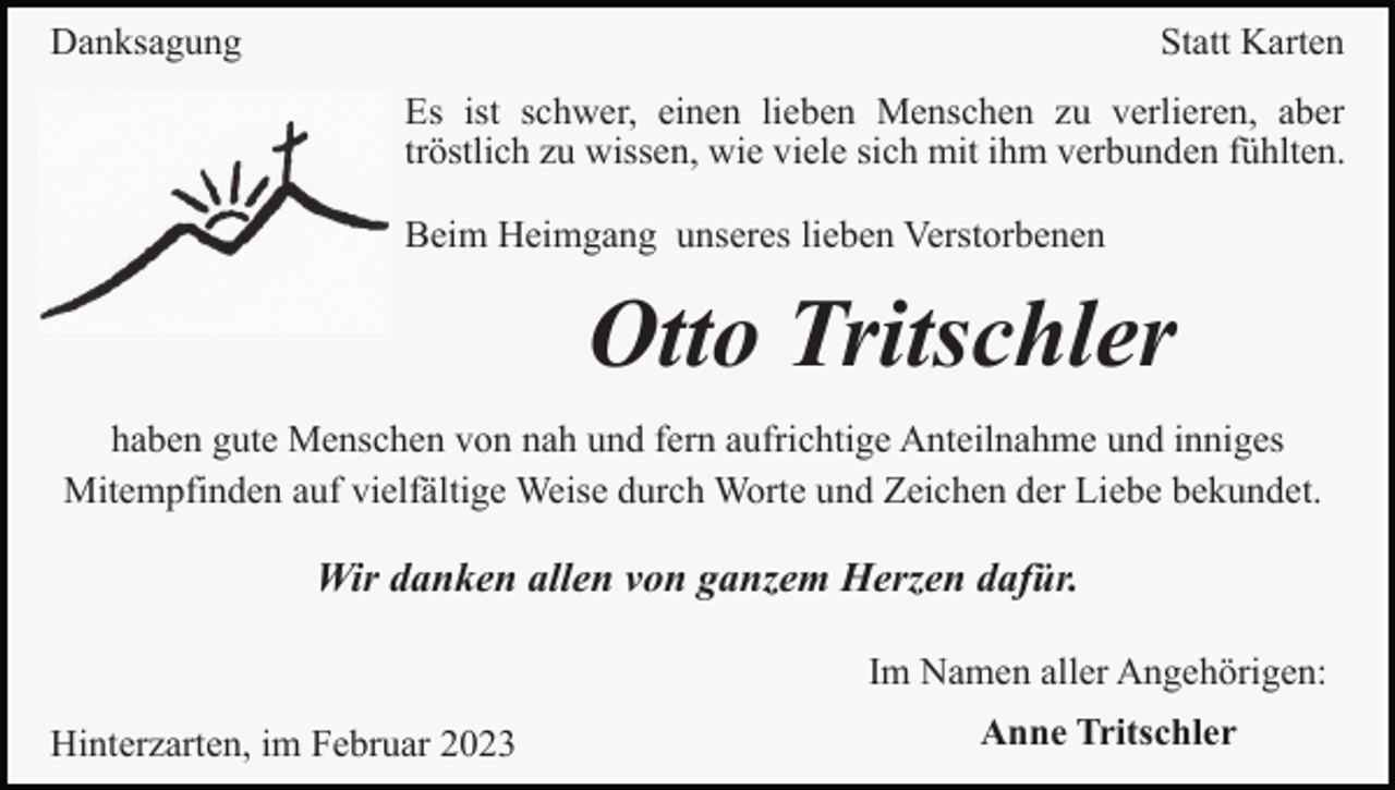 <p>Danksagung</p><p>Statt Karten<br />Es ist schwer, einen lieben Menschen zu verlieren, aber<br />tröstlich zu wissen, wie viele sich mit ihm verbunden fühlten.<br />Beim Heimgang unseres lieben Verstorbenen</p><p>Otto Tritschler<br />haben gute Menschen von nah und fern aufrichtige Anteilnahme und inniges<br />Mitempfinden auf vielfältige Weise durch Worte und Zeichen der Liebe bekundet.</p><p>Wir danken allen von ganzem Herzen dafür.<br />Im Namen aller Angehörigen:<br />Hinterzarten, im Februar 2023</p><p>Anne Tritschler</p>