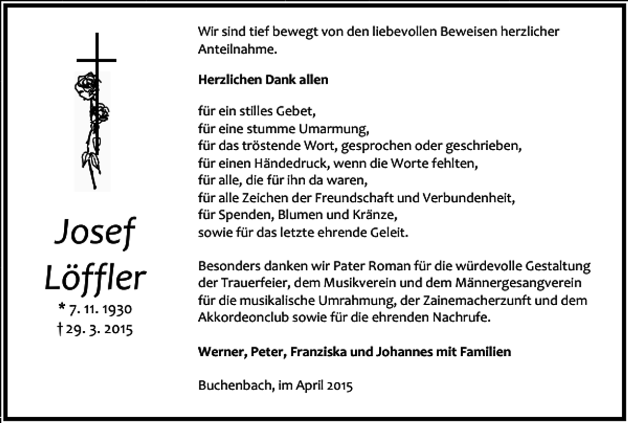 <p>Wir sind tief bewegt von den liebevollen Beweisen herzlicher<br />Anteilnahme.<br />Herzlichen Dank allen</p><p>Josef<br />Löffler<br />* 7. 11. 1930<br />† 29. 3. 2015</p><p>für ein stilles Gebet,<br />für eine stumme Umarmung,<br />für das tröstende Wort, gesprochen oder geschrieben,<br />für einen Händedruck, wenn die Worte fehlten,<br />für alle, die für ihn da waren,<br />für alle Zeichen der Freundschaft und Verbundenheit,<br />für Spenden, Blumen und Kränze,<br />sowie für das letzte ehrende Geleit.<br />Besonders danken wir Pater Roman für die würdevolle Gestaltung<br />der Trauerfeier, dem Musikverein und dem Männergesangverein<br />für die musikalische Umrahmung, der Zainemacherzunft und dem<br />Akkordeonclub sowie für die ehrenden Nachrufe.<br />Werner, Peter, Franziska und Johannes mit Familien<br />Buchenbach, im April 2015</p>