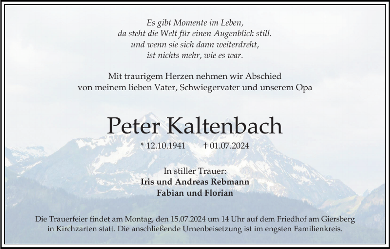 <p>Es gibt Momente im Leben,<br />da steht die Welt für einen Augenblick still.<br />und wenn sie sich dann weiterdreht,<br />ist nichts mehr, wie es war.<br />Mit traurigem Herzen nehmen wir Abschied<br />von meinem lieben Vater, Schwiegervater und unserem Opa</p><p>Peter Kaltenbach<br />* 12.10.1941</p><p>† 01.07.2024</p><p>In stiller Trauer:<br />Iris und Andreas Rebmann<br />Fabian und Florian<br />Die Trauerfeier findet am Montag, den 15.07.2024 um 14 Uhr auf dem Friedhof am Giersberg<br />in Kirchzarten statt. Die anschließende Urnenbeisetzung ist im engsten Familienkreis.</p>