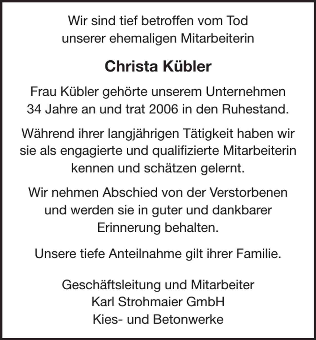 <p>Wir sind tief betroffen vom Tod<br />unserer ehemaligen Mitarbeiterin</p><p>Christa Kübler<br />Frau Kübler gehörte unserem Unternehmen<br />34 Jahre an und trat 2006 in den Ruhestand.<br />Während ihrer langjährigen Tätigkeit haben wir<br />sie als engagierte und qualifizierte Mitarbeiterin<br />kennen und schätzen gelernt.<br />Wir nehmen Abschied von der Verstorbenen<br />und werden sie in guter und dankbarer<br />Erinnerung behalten.<br />Unsere tiefe Anteilnahme gilt ihrer Familie.<br />Geschäftsleitung und Mitarbeiter<br />Karl Strohmaier GmbH<br />Kies- und Betonwerke</p>