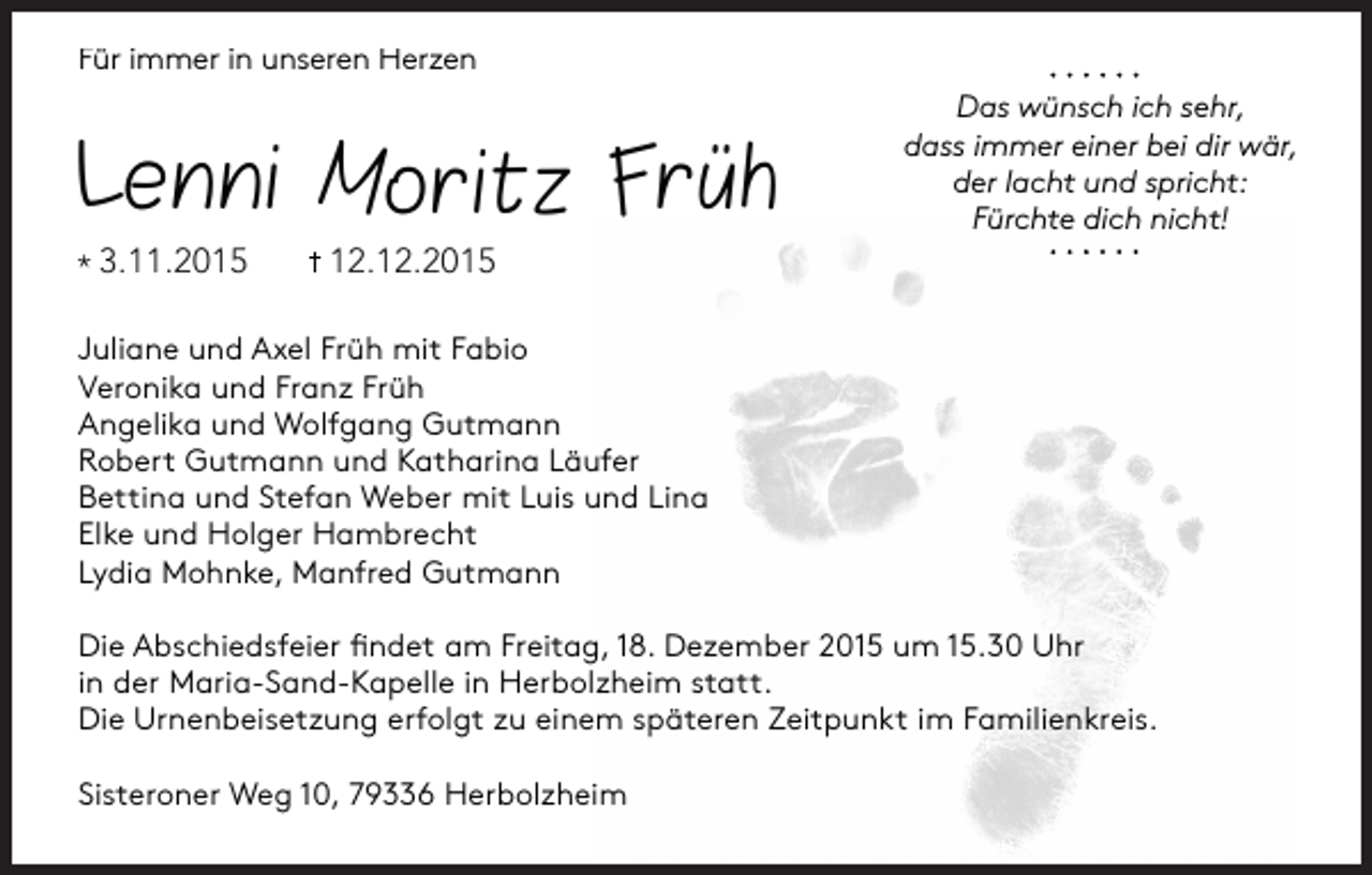 <p>Für immer in unseren Herzen</p><p>Lenni M oritz Früh</p><p>* 3.11.2015</p><p>Das wünsch ich sehr,<br />dass immer einer bei dir wär,<br />der lacht und spricht:<br />Fürchte dich nicht!</p><p>12.12.2015</p><p>Juliane und Axel Früh mit Fabio<br />Veronika und Franz Früh<br />Angelika und Wolfgang Gutmann<br />Robert Gutmann und Katharina Läufer<br />Bettina und Stefan Weber mit Luis und Lina<br />Elke und Holger Hambrecht<br />Lydia Mohnke, Manfred Gutmann<br />Die Abschiedsfeier ﬁndet am Freitag, 18. Dezember 2015 um 15.30 Uhr<br />in der Maria-Sand-Kapelle in Herbolzheim statt.<br />Die Urnenbeisetzung erfolgt zu einem späteren Zeitpunkt im Familienkreis.<br />Sisteroner Weg 10, 79336 Herbolzheim</p>