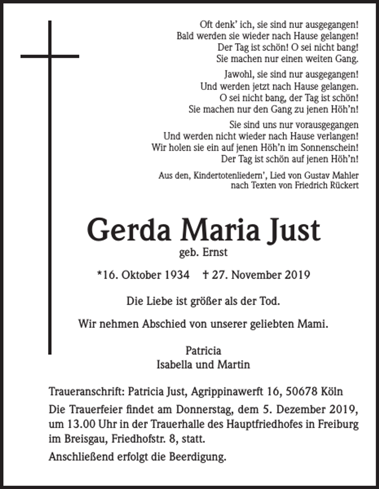 <p>Oft denk’ ich, sie sind nur ausgegangen!<br />Bald werden sie wieder nach Hause gelangen!<br />Der Tag ist schön! O sei nicht bang!<br />Sie machen nur einen weiten Gang.<br />Jawohl, sie sind nur ausgegangen!<br />Und werden jetzt nach Hause gelangen.<br />O sei nicht bang, der Tag ist schön!<br />Sie machen nur den Gang zu jenen Höh’n!<br />Sie sind uns nur vorausgegangen<br />Und werden nicht wieder nach Hause verlangen!<br />Wir holen sie ein auf jenen Höh’n im Sonnenschein!<br />Der Tag ist schön auf jenen Höh’n!<br />Aus den‚ Kindertotenliedern’, Lied von Gustav Mahler<br />nach Texten von Friedrich Rückert</p><p>Gerda Maria Just<br />geb. Ernst</p><p>*16. Oktober 1934</p><p>† 27. November 2019</p><p>Die Liebe ist größer als der Tod.<br />Wir nehmen Abschied von unserer geliebten Mami.<br />Patricia<br />Isabella und Martin<br />Traueranschrift: Patricia Just, Agrippinawerft 16, 50678 Köln<br />Die Trauerfeier findet am Donnerstag, dem 5. Dezember 2019,<br />um 13.00 Uhr in der Trauerhalle des Hauptfriedhofes in Freiburg<br />im Breisgau, Friedhofstr. 8, statt.<br />Anschließend erfolgt die Beerdigung.</p>