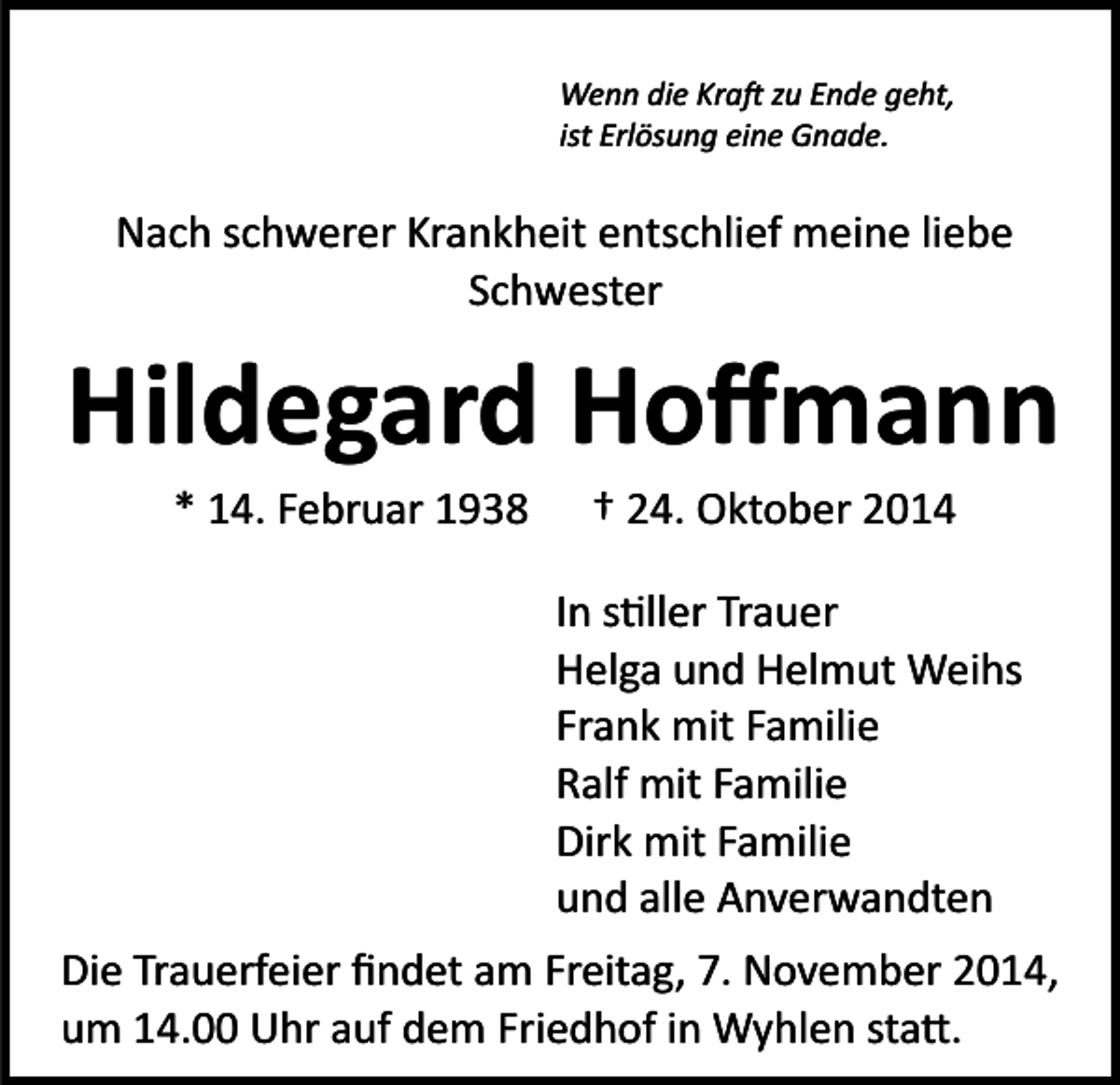 <p>Wenn die Kra� zu Ende geht,<br />ist Erlösung eine Gnade.</p><p>Nach schwerer Krankheit entschlief meine liebe<br />Schwester</p><p>Hildegard Hoﬀmann<br />* 14. Februar 1938</p><p>† 24. Oktober 2014<br />In s�ller Trauer<br />Helga und Helmut Weihs<br />Frank mit Familie<br />Ralf mit Familie<br />Dirk mit Familie<br />und alle Anverwandten</p><p>Die Trauerfeier ﬁndet am Freitag, 7. November 2014,<br />um 14.00 Uhr auf dem Friedhof in Wyhlen sta�.</p>