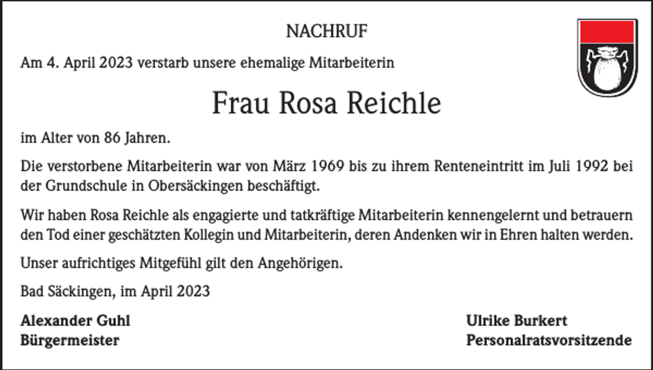 <p>NACHRUF<br />Am 4. April 2023 verstarb unsere ehemalige Mitarbeiterin</p><p>Frau Rosa Reichle<br />im Alter von 86 Jahren.<br />Die verstorbene Mitarbeiterin war von März 1969 bis zu ihrem Renteneintritt im Juli 1992 bei<br />der Grundschule in Obersäckingen beschäftigt.<br />Wir haben Rosa Reichle als engagierte und tatkräftige Mitarbeiterin kennengelernt und betrauern<br />den Tod einer geschätzten Kollegin und Mitarbeiterin, deren Andenken wir in Ehren halten werden.<br />Unser aufrichtiges Mitgefühl gilt den Angehörigen.<br />Bad Säckingen, im April 2023<br />Alexander Guhl<br />Ulrike Burkert<br />Bürgermeister Personalratsvorsitzende</p>