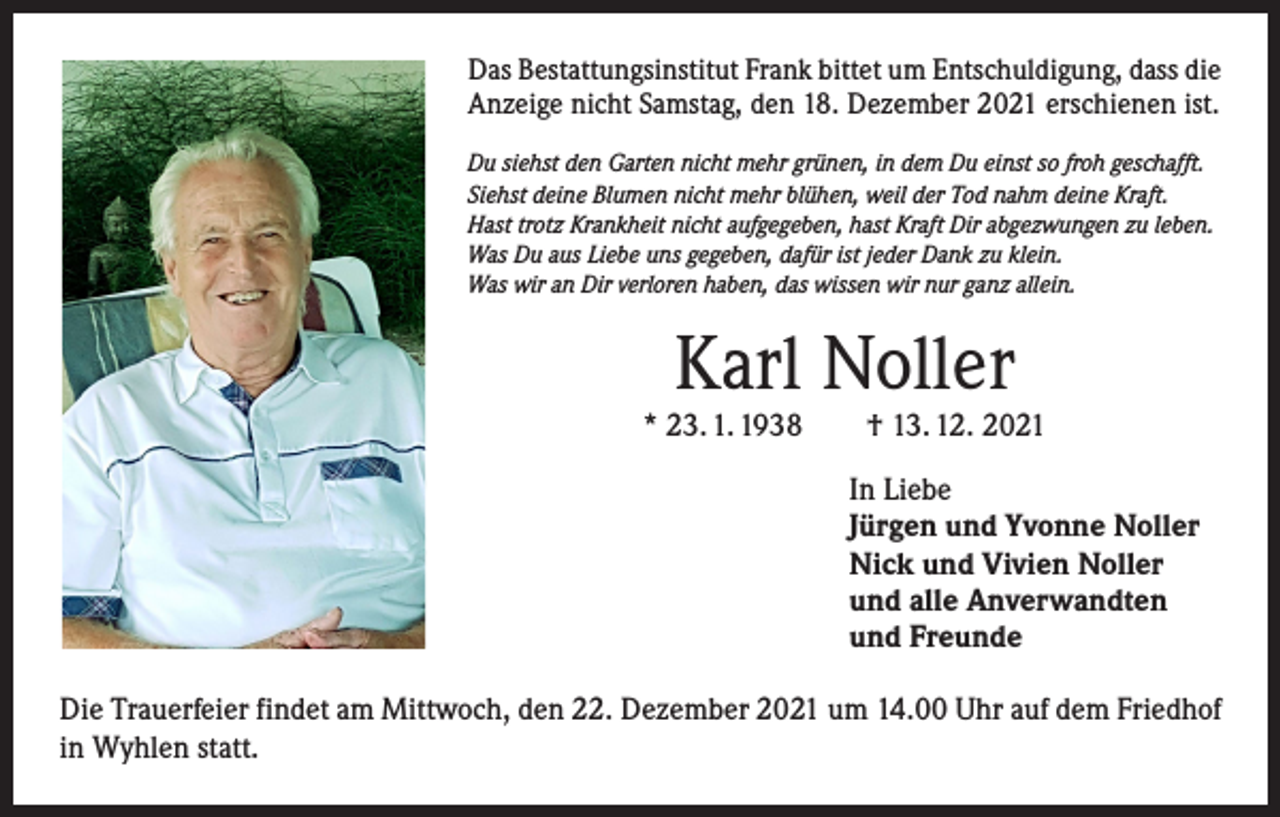 <p>Das Bestattungsinstitut Frank bittet um Entschuldigung, dass die<br />Anzeige nicht Samstag, den 18. Dezember 2021 erschienen ist.<br />Du siehst den Garten nicht mehr grünen, in dem Du einst so froh geschafft.<br />Siehst deine Blumen nicht mehr blühen, weil der Tod nahm deine Kraft.<br />Hast trotz Krankheit nicht aufgegeben, hast Kraft Dir abgezwungen zu leben.<br />Was Du aus Liebe uns gegeben, dafür ist jeder Dank zu klein.<br />Was wir an Dir verloren haben, das wissen wir nur ganz allein.</p><p>Karl Noller</p><p>* 23. 1. 1938 † 13. 12. 2021<br />In Liebe<br />Jürgen und Yvonne Noller<br />Nick und Vivien Noller<br />und alle Anverwandten<br />und Freunde<br />Die Trauerfeier findet am Mittwoch, den 22. Dezember 2021 um 14.00 Uhr auf dem Friedhof<br />in Wyhlen statt.</p>