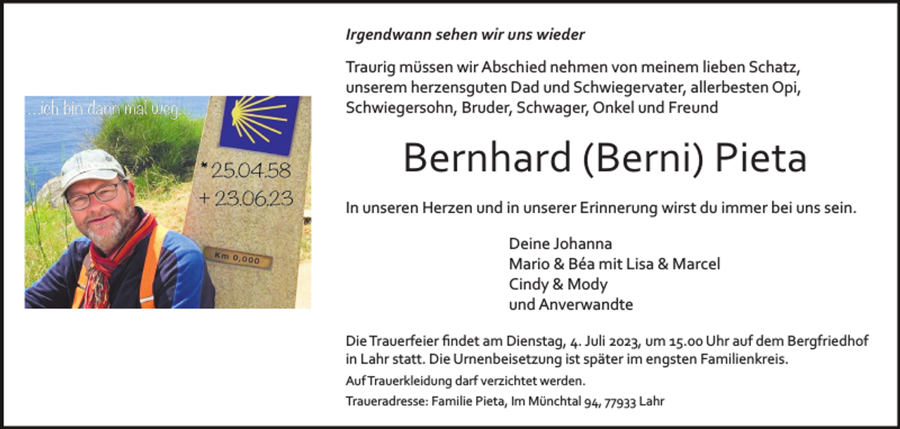 <p>Irgendwann sehen wir uns wieder<br />Traurig müssen wir Abschied nehmen von meinem lieben Schatz,<br />unserem herzensguten Dad und Schwiegervater, allerbesten Opi,<br />Schwiegersohn, Bruder, Schwager, Onkel und Freund</p><p>Bernhard (Berni) Pieta<br />In unseren Herzen und in unserer Erinnerung wirst du immer bei uns sein.<br />Deine Johanna<br />Mario &amp; Béa mit Lisa &amp; Marcel<br />Cindy &amp; Mody<br />und Anverwandte<br />Die Trauerfeier ﬁndet am Dienstag, 4. Juli 2023, um 15.00 Uhr auf dem Bergfriedhof<br />in Lahr statt. Die Urnenbeisetzung ist später im engsten Familienkreis.<br />Auf Trauerkleidung darf verzichtet werden.<br />Traueradresse: Familie Pieta, Im Münchtal 94, 77933 Lahr</p>