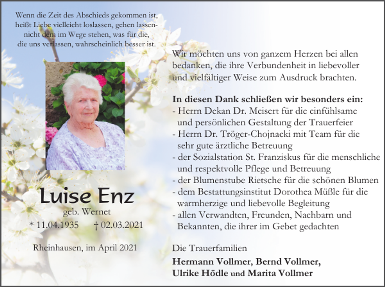 <p>Wenn die Zeit des Abschieds gekommen ist,<br />heißt Liebe vielleicht loslassen, gehen lassennicht dem im Wege stehen, was für die,<br />die uns verlassen, wahrscheinlich besser ist.</p><p>Wir möchten uns von ganzem Herzen bei allen<br />bedanken, die ihre Verbundenheit in liebevoller<br />und vielfältiger Weise zum Ausdruck brachten.</p><p>Luise Enz<br />geb. Wernet<br />* 11.04.1935<br />† 02.03.2021<br />Rheinhausen, im April 2021</p><p>In diesen Dank schließen wir besonders ein:<br />- Herrn Dekan Dr. Meisert für die einfühlsame<br />und persönlichen Gestaltung der Trauerfeier<br />- Herrn Dr. Tröger-Chojnacki mit Team für die<br />sehr gute ärztliche Betreuung<br />- der Sozialstation St. Franziskus für die menschliche<br />und respektvolle Pflege und Betreuung<br />- der Blumenstube Rietsche für die schönen Blumen<br />- dem Bestattungsinstitut Dorothea Müßle für die<br />warmherzige und liebevolle Begleitung<br />- allen Verwandten, Freunden, Nachbarn und<br />Bekannten, die ihrer im Gebet gedachten<br />Die Trauerfamilien<br />Hermann Vollmer, Bernd Vollmer,<br />Ulrike Hödle und Marita Vollmer</p>