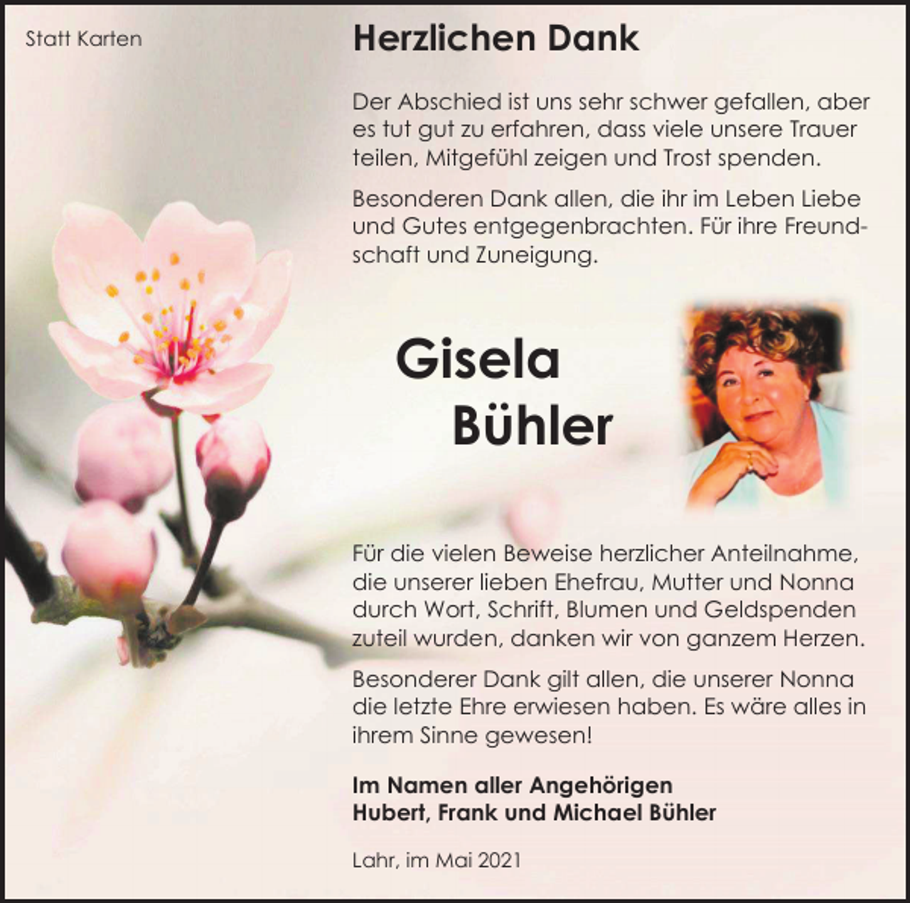 <p>Statt Karten</p><p>Herzlichen Dank<br />Der Abschied ist uns sehr schwer gefallen, aber<br />es tut gut zu erfahren, dass viele unsere Trauer<br />teilen, Mitgefühl zeigen und Trost spenden.<br />Besonderen Dank allen, die ihr im Leben Liebe<br />und Gutes entgegenbrachten. Für ihre Freundschaft und Zuneigung.</p><p>Gisela<br />Bühler<br />Für die vielen Beweise herzlicher Anteilnahme,<br />die unserer lieben Ehefrau, Mutter und Nonna<br />durch Wort, Schrift, Blumen und Geldspenden<br />zuteil wurden, danken wir von ganzem Herzen.<br />Besonderer Dank gilt allen, die unserer Nonna<br />die letzte Ehre erwiesen haben. Es wäre alles in<br />ihrem Sinne gewesen!<br />Im Namen aller Angehörigen<br />Hubert, Frank und Michael Bühler<br />Lahr, im Mai 2021</p>