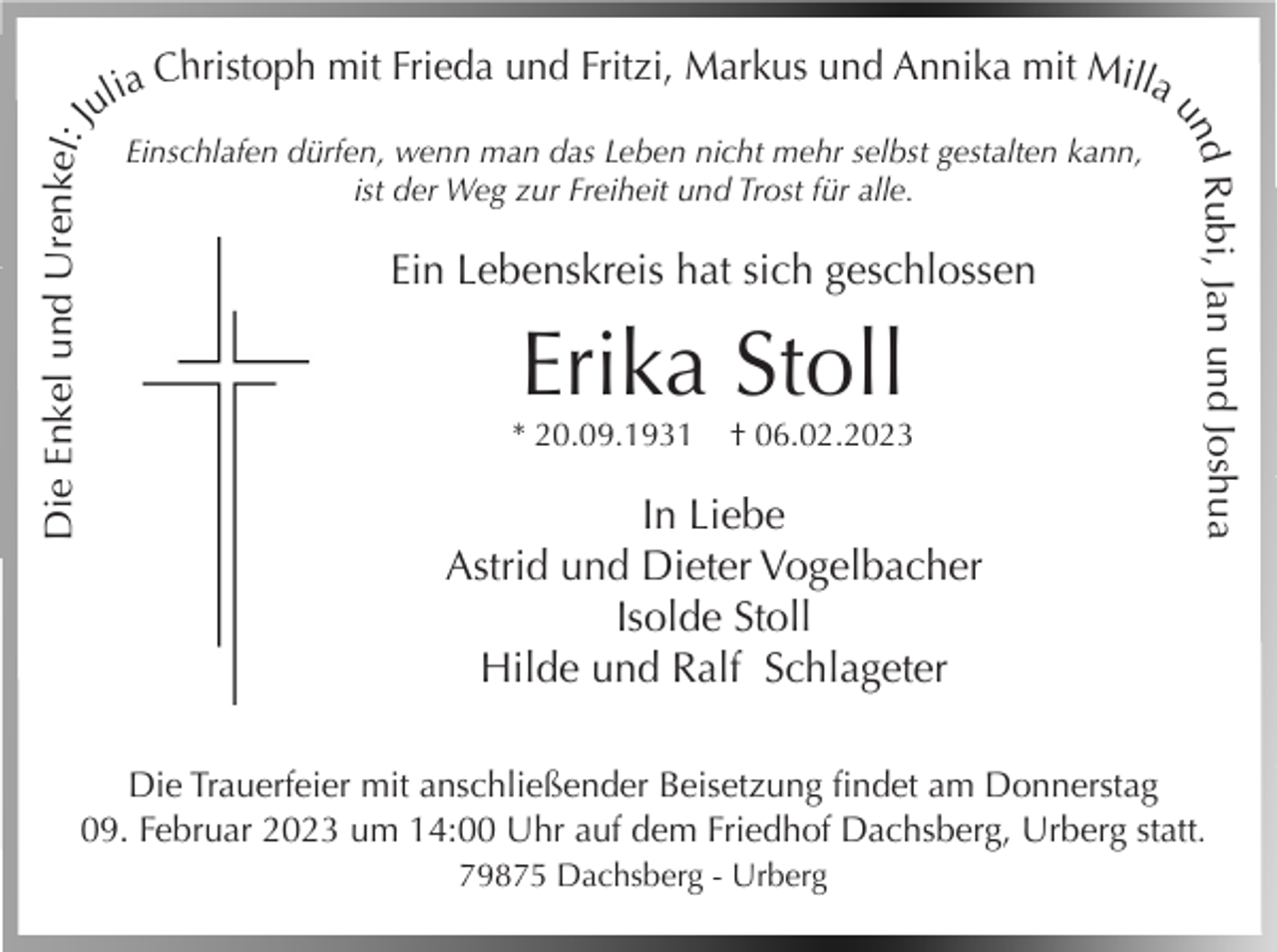 <p>Die Enkel und Urenkel: J</p><p>Einschlafen dürfen, wenn man das Leben nicht mehr selbst gestalten kann,<br />ist der Weg zur Freiheit und Trost für alle.</p><p>Ein Lebenskreis hat sich geschlossen</p><p>Erika Stoll<br />* 20.09.1931</p><p>† 06.02.2023</p><p>In Liebe<br />Astrid und Dieter Vogelbacher<br />Isolde Stoll<br />Hilde und Ralf Schlageter</p><p>d Rubi, Jan und Joshua<br />un</p><p>a Christoph mit Frieda und Fritzi, Markus und Annika mit Milla<br />uli</p><p>Die Trauerfeier mit anschließender Beisetzung findet am Donnerstag<br />09. Februar 2023 um 14:00 Uhr auf dem Friedhof Dachsberg, Urberg statt.<br />79875 Dachsberg - Urberg</p>