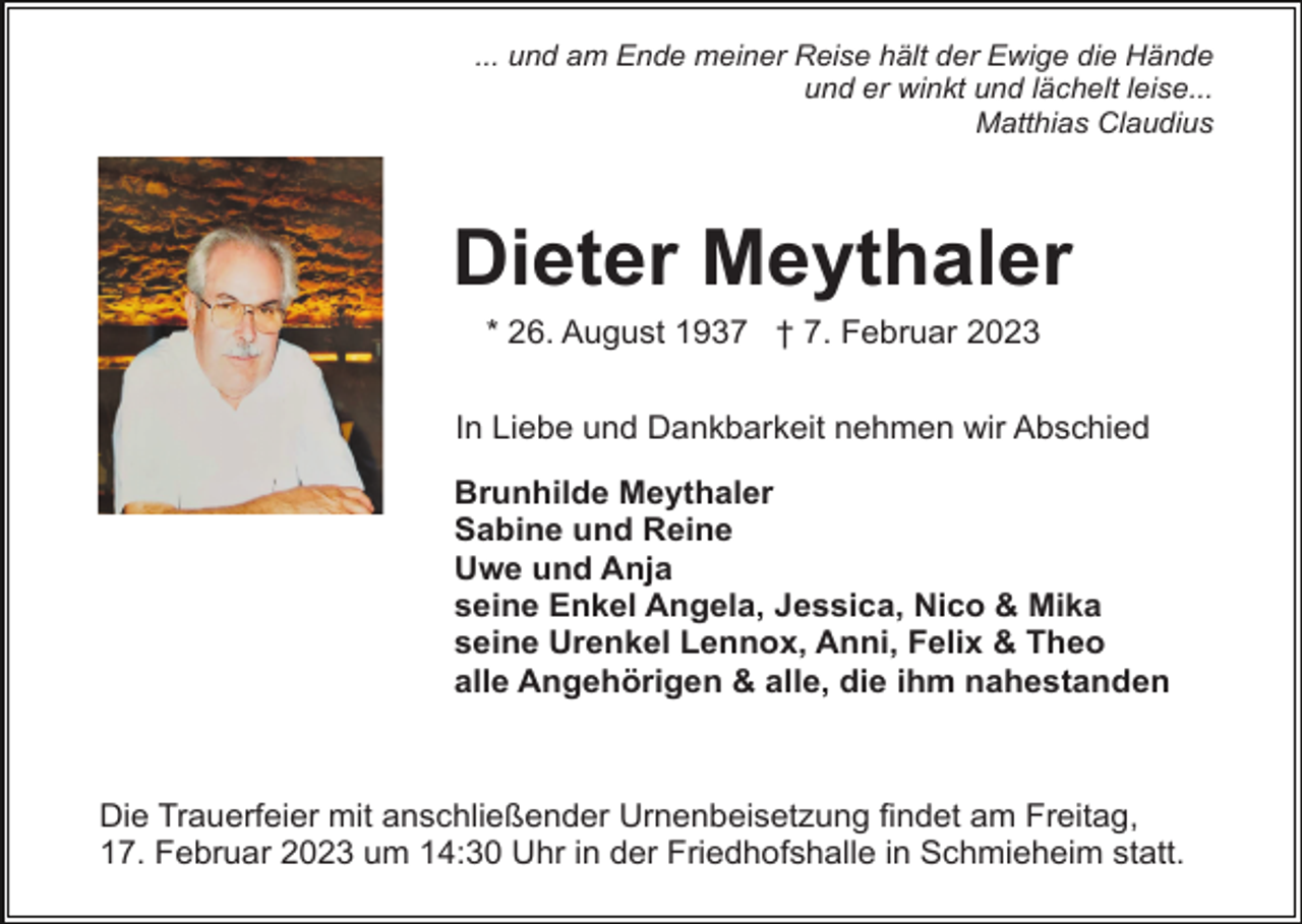 <p>... und am Ende meiner Reise hält der Ewige die Hände<br />und er winkt und lächelt leise...<br />Matthias Claudius</p><p>Dieter Meythaler<br />* 26. August 1937 † 7. Februar 2023<br />In Liebe und Dankbarkeit nehmen wir Abschied<br />Brunhilde Meythaler<br />Sabine und Reine<br />Uwe und Anja<br />seine Enkel Angela, Jessica, Nico &amp; Mika<br />seine Urenkel Lennox, Anni, Felix &amp; Theo<br />alle Angehörigen &amp; alle, die ihm nahestanden</p><p>Die Trauerfeier mit anschließender Urnenbeisetzung findet am Freitag,<br />17. Februar 2023 um 14:30 Uhr in der Friedhofshalle in Schmieheim statt.</p>
