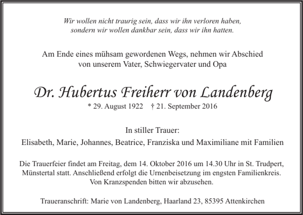 <p>Wir wollen nicht traurig sein, dass wir ihn verloren haben,<br />sondern wir wollen dankbar sein, dass wir ihn hatten.</p><p>Am Ende eines mühsam gewordenen Wegs, nehmen wir Abschied<br />von unserem Vater, Schwiegervater und Opa</p><p>Dr. Hubertus Freiherr von Landenberg<br />* 29. August 1922</p><p>† 21. September 2016</p><p>In stiller Trauer:<br />Elisabeth, Marie, Johannes, Beatrice, Franziska und Maximiliane mit Familien<br />Die Trauerfeier findet am Freitag, dem 14. Oktober 2016 um 14.30 Uhr in St. Trudpert,<br />Münstertal statt. Anschließend erfolgt die Urnenbeisetzung im engsten Familienkreis.<br />Von Kranzspenden bitten wir abzusehen.<br />Traueranschrift: Marie von Landenberg, Haarland 23, 85395 Attenkirchen</p>