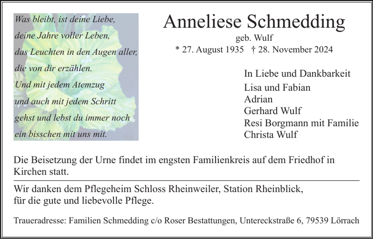 <p>Was bleibt, ist deine Liebe,</p><p>Anneliese Schmedding</p><p>deine Jahre voller Leben,</p><p>geb. Wulf<br />* 27. August 1935 † 28. November 2024</p><p>das Leuchten in den Augen aller,<br />die von dir erzählen.<br />Und mit jedem Atemzug<br />und auch mit jedem Schritt<br />gehst und lebst du immer noch<br />ein bisschen mit uns mit.</p><p>In Liebe und Dankbarkeit<br />Lisa und Fabian<br />Adrian<br />Gerhard Wulf<br />Resi Borgmann mit Familie<br />Christa Wulf</p><p>Die Beisetzung der Urne findet im engsten Familienkreis auf dem Friedhof in<br />Kirchen statt.<br />Wir danken dem Pflegeheim Schloss Rheinweiler, Station Rheinblick,<br />für die gute und liebevolle Pflege.<br />Traueradresse: Familien Schmedding c/o Roser Bestattungen, Untereckstraße 6, 79539 Lörrach</p>