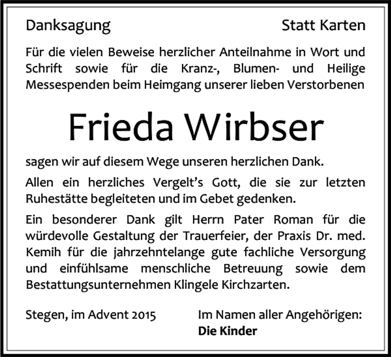 <p>Danksagung</p><p>Statt Karten</p><p>Für die vielen Beweise herzlicher Anteilnahme in Wort und<br />Schrift sowie für die Kranz-, Blumen- und Heilige<br />Messespenden beim Heimgang unserer lieben Verstorbenen</p><p>Frieda Wirbser<br />sagen wir auf diesem Wege unseren herzlichen Dank.<br />Allen ein herzliches Vergelt’s Gott, die sie zur letzten<br />Ruhestätte begleiteten und im Gebet gedenken.<br />Ein besonderer Dank gilt Herrn Pater Roman für die<br />würdevolle Gestaltung der Trauerfeier, der Praxis Dr. med.<br />Kemih für die jahrzehntelange gute fachliche Versorgung<br />und einfühlsame menschliche Betreuung sowie dem<br />Bestattungsunternehmen Klingele Kirchzarten.<br />Stegen, im Advent 2015</p><p>Im Namen aller Angehörigen:<br />Die Kinder</p>