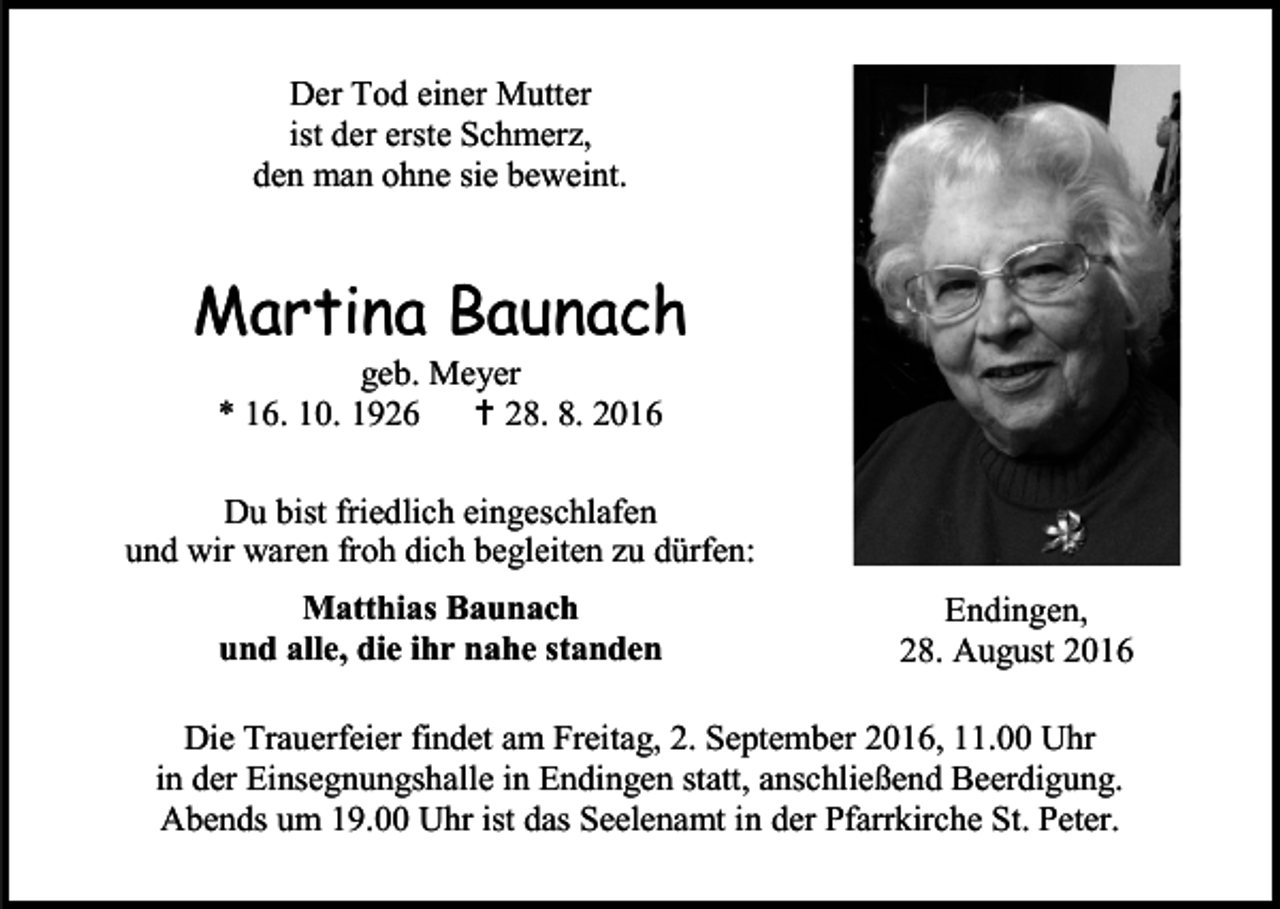 <p>Der Tod einer Mutter<br />ist der erste Schmerz,<br />den man ohne sie beweint.</p><p>Martina Baunach<br />geb. Meyer<br />* 16. 10. 1926  28. 8. 2016<br />Du bist friedlich eingeschlafen<br />und wir waren froh dich begleiten zu dürfen:<br />Matthias Baunach<br />und alle, die ihr nahe standen</p><p>Endingen,<br />28. August 2016</p><p>Die Trauerfeier findet am Freitag, 2. September 2016, 11.00 Uhr<br />in der Einsegnungshalle in Endingen statt, anschließend Beerdigung.<br />Abends um 19.00 Uhr ist das Seelenamt in der Pfarrkirche St. Peter.</p>