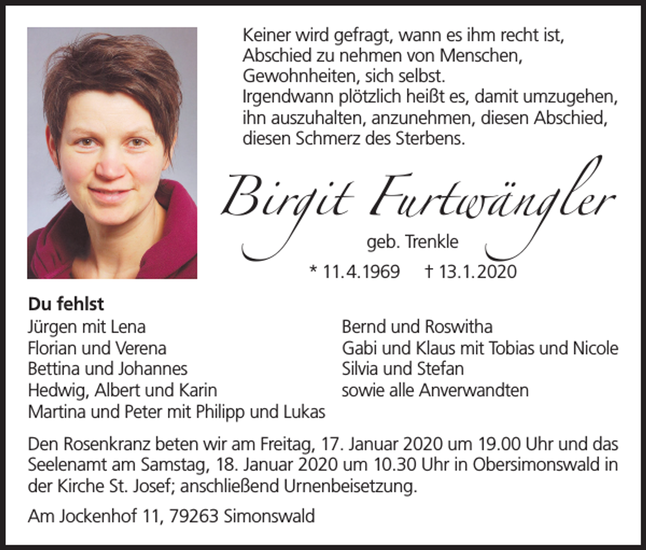 <p>Keiner wird gefragt, wann es ihm recht ist,<br />Abschied zu nehmen von Menschen,<br />Gewohnheiten, sich selbst.<br />Irgendwann plötzlich heißt es, damit umzugehen,<br />ihn auszuhalten, anzunehmen, diesen Abschied,<br />diesen Schmerz des Sterbens.</p><p>Birgit Furtwängler<br />geb. Trenkle<br />* 11.4.1969<br />Du fehlst<br />Jürgen mit Lena<br />Florian und Verena<br />Bettina und Johannes<br />Hedwig, Albert und Karin<br />Martina und Peter mit Philipp und Lukas</p><p>† 13.1.2020</p><p>Bernd und Roswitha<br />Gabi und Klaus mit Tobias und Nicole<br />Silvia und Stefan<br />sowie alle Anverwandten</p><p>Den Rosenkranz beten wir am Freitag, 17. Januar 2020 um 19.00 Uhr und das<br />Seelenamt am Samstag, 18. Januar 2020 um 10.30 Uhr in Obersimonswald in<br />der Kirche St. Josef; anschließend Urnenbeisetzung.<br />Am Jockenhof 11, 79263 Simonswald</p>