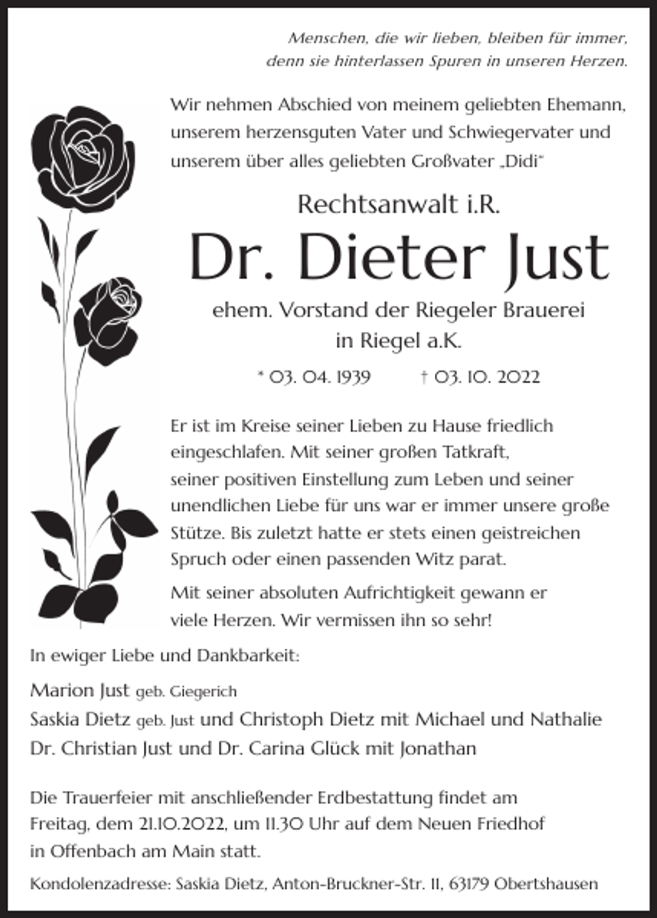 <p>Menschen, die wir lieben, bleiben für immer,<br />denn sie hinterlassen Spuren in unseren Herzen.</p><p>Wir nehmen Abschied von meinem geliebten Ehemann,<br />unserem herzensguten Vater und Schwiegervater und<br />unserem über alles geliebten Großvater „Didi“</p><p>Rechtsanwalt i.R.</p><p>Dr. Dieter Just<br />ehem. Vorstand der Riegeler Brauerei<br />in Riegel a.K.<br />* 03. 04. 1939</p><p>† 03. 10. 2022</p><p>Er ist im Kreise seiner Lieben zu Hause friedlich<br />eingeschlafen. Mit seiner großen Tatkraft,<br />seiner positiven Einstellung zum Leben und seiner<br />unendlichen Liebe für uns war er immer unsere große<br />Stütze. Bis zuletzt hatte er stets einen geistreichen<br />Spruch oder einen passenden Witz parat.<br />Mit seiner absoluten Aufrichtigkeit gewann er<br />viele Herzen. Wir vermissen ihn so sehr!<br />In ewiger Liebe und Dankbarkeit:</p><p>Marion Just geb. Giegerich<br />Saskia Dietz geb. Just und Christoph Dietz mit Michael und Nathalie<br />Dr. Christian Just und Dr. Carina Glück mit Jonathan<br />Die Trauerfeier mit anschließender Erdbestattung findet am<br />Freitag, dem 21.10.2022, um 11.30 Uhr auf dem Neuen Friedhof<br />in Offenbach am Main statt.<br />Kondolenzadresse: Saskia Dietz, Anton-Bruckner-Str. 11, 63179 Obertshausen</p>
