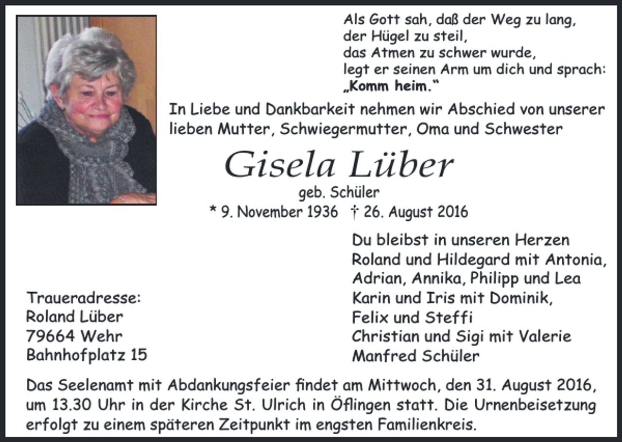 <p>Als Gott sah, daß der Weg zu lang,<br />der Hügel zu steil,<br />das Atmen zu schwer wurde,<br />legt er seinen Arm um dich und sprach:<br />„Komm heim.“</p><p>In Liebe und Dankbarkeit nehmen wir Abschied von unserer<br />lieben Mutter, Schwiegermutter, Oma und Schwester</p><p>Gisela Lüber</p><p>geb. Schüler<br />* 9. November 1936<br />26. August 2016</p><p>Traueradresse:<br />Roland Lüber<br />79664 Wehr<br />Bahnhofplatz 15</p><p>Du bleibst in unseren Herzen<br />Roland und Hildegard mit Antonia,<br />Adrian, Annika, Philipp und Lea<br />Karin und Iris mit Dominik,<br />Felix und Steffi<br />Christian und Sigi mit Valerie<br />Manfred Schüler</p><p>Das Seelenamt mit Abdankungsfeier ﬁndet am Mittwoch, den 31. August 2016,<br />um 13.30 Uhr in der Kirche St. Ulrich in Öﬂingen statt. Die Urnenbeisetzung<br />erfolgt zu einem späteren Zeitpunkt im engsten Familienkreis.</p>