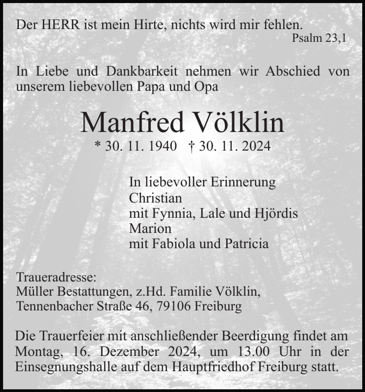 <p>Der HERR ist mein Hirte, nichts wird mir fehlen.</p><p>Psalm 23,1</p><p>In Liebe und Dankbarkeit nehmen wir Abschied von<br />unserem liebevollen Papa und Opa</p><p>Manfred Völklin<br />* 30. 11. 1940 † 30. 11. 2024</p><p>In liebevoller Erinnerung<br />Christian<br />mit Fynnia, Lale und Hjördis<br />Marion<br />mit Fabiola und Patricia<br />Traueradresse:<br />Müller Bestattungen, z.Hd. Familie Völklin,<br />Tennenbacher Straße 46, 79106 Freiburg</p><p>Die Trauerfeier mit anschließender Beerdigung findet am<br />Montag, 16. Dezember 2024, um 13.00 Uhr in der<br />Einsegnungshalle auf dem Hauptfriedhof Freiburg statt.</p>