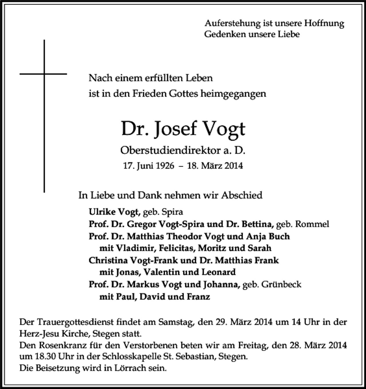<p>Auferstehung ist unsere Hoffnung<br />Gedenken unsere Liebe</p><p>Nach einem erfüllten Leben<br />ist in den Frieden Gottes heimgegangen</p><p>Dr. Josef Vogt<br />Oberstudiendirektor a. D.<br />17. Juni 1926 – 18. März 2014</p><p>In Liebe und Dank nehmen wir Abschied<br />Ulrike Vogt, geb. Spira<br />Prof. Dr. Gregor Vogt-Spira und Dr. Bettina, geb. Rommel<br />Prof. Dr. Matthias Theodor Vogt und Anja Buch<br />mit Vladimir, Felicitas, Moritz und Sarah<br />Christina Vogt-Frank und Dr. Matthias Frank<br />mit Jonas, Valentin und Leonard<br />Prof. Dr. Markus Vogt und Johanna, geb. Grünbeck<br />mit Paul, David und Franz<br />Der Trauergottesdienst findet am Samstag, den 29. März 2014 um 14 Uhr in der<br />Herz-Jesu Kirche, Stegen statt.<br />Den Rosenkranz für den Verstorbenen beten wir am Freitag, den 28. März 2014<br />um 18.30 Uhr in der Schlosskapelle St. Sebastian, Stegen.<br />Die Beisetzung wird in Lörrach sein.</p>