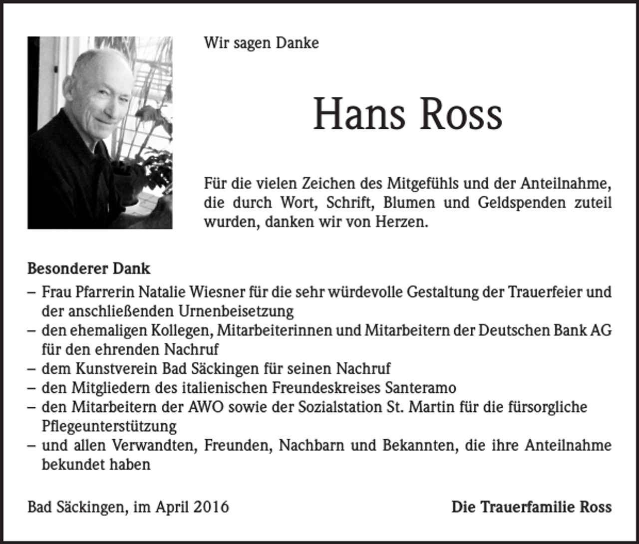 <p>Wir sagen Danke</p><p>Hans Ross<br />Für die vielen Zeichen des Mitgefühls und der Anteilnahme,<br />die durch Wort, Schrift, Blumen und Geldspenden zuteil<br />wurden, danken wir von Herzen.<br />Besonderer Dank<br />– Frau Pfarrerin Natalie Wiesner für die sehr würdevolle Gestaltung der Trauerfeier und<br />der anschließenden Urnenbeisetzung<br />– den ehemaligen Kollegen, Mitarbeiterinnen und Mitarbeitern der Deutschen Bank AG<br />für den ehrenden Nachruf<br />– dem Kunstverein Bad Säckingen für seinen Nachruf<br />– den Mitgliedern des italienischen Freundeskreises Santeramo<br />– den Mitarbeitern der AWO sowie der Sozialstation St. Martin für die fürsorgliche<br />Pflegeunterstützung<br />– und allen Verwandten, Freunden, Nachbarn und Bekannten, die ihre Anteilnahme<br />bekundet haben<br />Bad Säckingen, im April 2016</p><p>Die Trauerfamilie Ross</p>