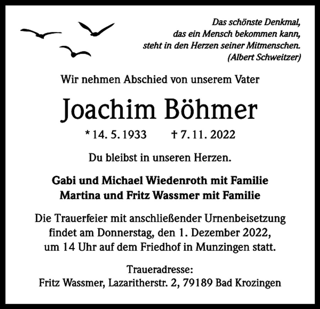 <p>Das schönste Denkmal,<br />das ein Mensch bekommen kann,<br />steht in den Herzen seiner Mitmenschen.</p><p>(Albert Schweitzer)</p><p>Wir nehmen Abschied von unserem Vater</p><p>Joachim Böhmer<br />* 14. 5. 1933 † 7. 11. 2022<br />Du bleibst in unseren Herzen.<br />Gabi und Michael Wiedenroth mit Familie<br />Martina und Fritz Wassmer mit Familie<br />Die Trauerfeier mit anschließender Urnenbeisetzung<br />findet am Donnerstag, den 1. Dezember 2022,<br />um 14 Uhr auf dem Friedhof in Munzingen statt.<br />Traueradresse:<br />Fritz Wassmer, Lazaritherstr. 2, 79189 Bad Krozingen</p>