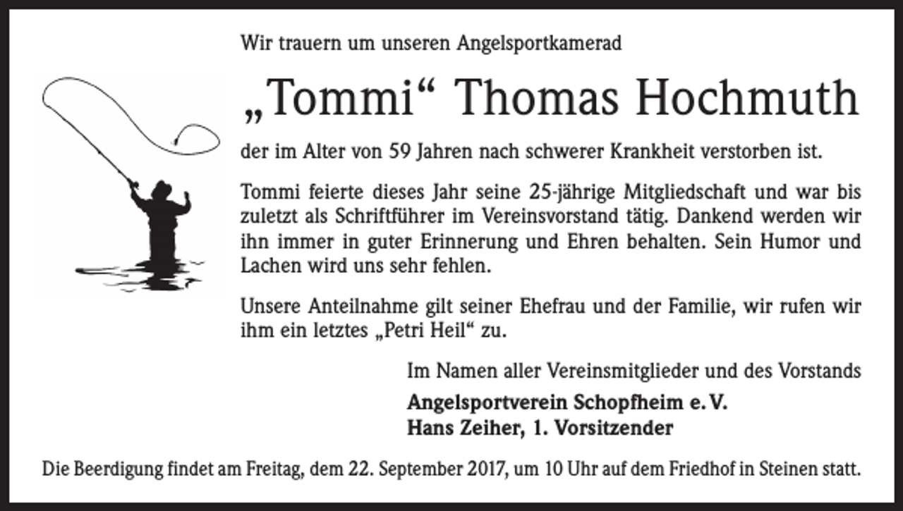 <p>Wir trauern um unseren Angelsportkamerad</p><p>„Tommi“ Thomas Hochmuth<br />der im Alter von 59 Jahren nach schwerer Krankheit verstorben ist.<br />Tommi feierte dieses Jahr seine 25-jährige Mitgliedschaft und war bis<br />zuletzt als Schriftführer im Vereinsvorstand tätig. Dankend werden wir<br />ihn immer in guter Erinnerung und Ehren behalten. Sein Humor und<br />Lachen wird uns sehr fehlen.<br />Unsere Anteilnahme gilt seiner Ehefrau und der Familie, wir rufen wir<br />ihm ein letztes „Petri Heil“ zu.<br />Im Namen aller Vereinsmitglieder und des Vorstands<br />Angelsportverein Schopfheim e. V.<br />Hans Zeiher, 1. Vorsitzender<br />Die Beerdigung findet am Freitag, dem 22. September 2017, um 10 Uhr auf dem Friedhof in Steinen statt.</p>