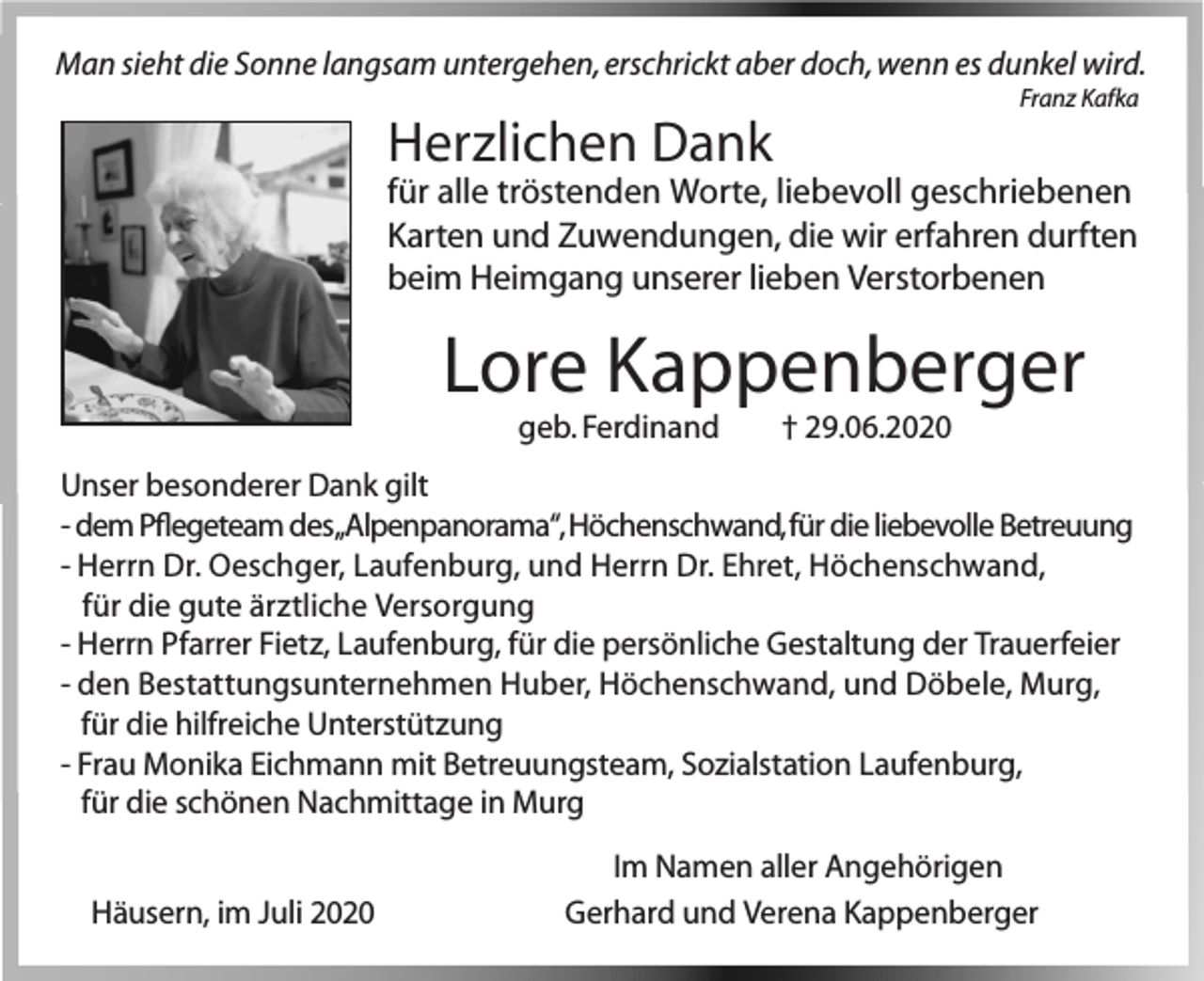 <p>Man sieht die Sonne langsam untergehen, erschrickt aber doch, wenn es dunkel wird.<br />Franz Kafka</p><p>Herzlichen Dank</p><p>für alle tröstenden Worte, liebevoll geschriebenen<br />Karten und Zuwendungen, die wir erfahren durften<br />beim Heimgang unserer lieben Verstorbenen</p><p>Lore Kappenberger<br />geb. Ferdinand</p><p>† 29.06.2020</p><p>Unser besonderer Dank gilt<br />- dem Pflegeteam des„Alpenpanorama“, Höchenschwand, für die liebevolle Betreuung<br />- Herrn Dr. Oeschger, Laufenburg, und Herrn Dr. Ehret, Höchenschwand,<br />für die gute ärztliche Versorgung<br />- Herrn Pfarrer Fietz, Laufenburg, für die persönliche Gestaltung der Trauerfeier<br />- den Bestattungsunternehmen Huber, Höchenschwand, und Döbele, Murg,<br />für die hilfreiche Unterstützung<br />- Frau Monika Eichmann mit Betreuungsteam, Sozialstation Laufenburg,<br />für die schönen Nachmittage in Murg<br />Häusern, im Juli 2020</p><p>Im Namen aller Angehörigen<br />Gerhard und Verena Kappenberger</p>