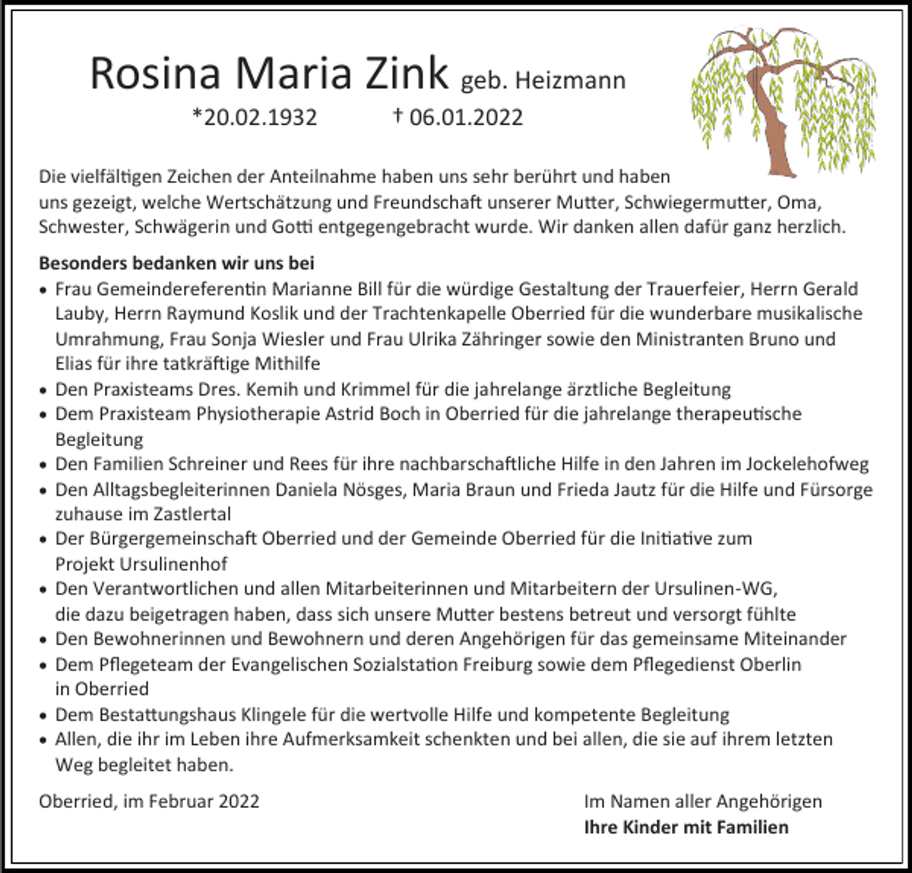 <p>Rosina Maria Zink geb. Heizmann<br />*20.02.1932</p><p>† 06.01.2022</p><p>Die vielfältigen Zeichen der Anteilnahme haben uns sehr berührt und haben<br />uns gezeigt, welche Wertschätzung und Freundschaft unserer Mutter, Schwiegermutter, Oma,<br />Schwester, Schwägerin und Gotti entgegengebracht wurde. Wir danken allen dafür ganz herzlich.<br />Besonders bedanken wir uns bei<br />• Frau Gemeindereferentin Marianne Bill für die würdige Gestaltung der Trauerfeier, Herrn Gerald<br />Lauby, Herrn Raymund Koslik und der Trachtenkapelle Oberried für die wunderbare musikalische<br />Umrahmung, Frau Sonja Wiesler und Frau Ulrika Zähringer sowie den Ministranten Bruno und<br />Elias für ihre tatkräftige Mithilfe<br />• Den Praxisteams Dres. Kemih und Krimmel für die jahrelange ärztliche Begleitung<br />• Dem Praxisteam Physiotherapie Astrid Boch in Oberried für die jahrelange therapeutische<br />Begleitung<br />• Den Familien Schreiner und Rees für ihre nachbarschaftliche Hilfe in den Jahren im Jockelehofweg<br />• Den Alltagsbegleiterinnen Daniela Nösges, Maria Braun und Frieda Jautz für die Hilfe und Fürsorge<br />zuhause im Zastlertal<br />• Der Bürgergemeinschaft Oberried und der Gemeinde Oberried für die Initiative zum<br />Projekt Ursulinenhof<br />• Den Verantwortlichen und allen Mitarbeiterinnen und Mitarbeitern der Ursulinen-WG,<br />die dazu beigetragen haben, dass sich unsere Mutter bestens betreut und versorgt fühlte<br />• Den Bewohnerinnen und Bewohnern und deren Angehörigen für das gemeinsame Miteinander<br />• Dem Pflegeteam der Evangelischen Sozialstation Freiburg sowie dem Pflegedienst Oberlin<br />in Oberried<br />• Dem Bestattungshaus Klingele für die wertvolle Hilfe und kompetente Begleitung<br />• Allen, die ihr im Leben ihre Aufmerksamkeit schenkten und bei allen, die sie auf ihrem letzten<br />Weg begleitet haben.<br />Oberried, im Februar 2022</p><p>Im Namen aller Angehörigen<br />Ihre Kinder mit Familien</p>
