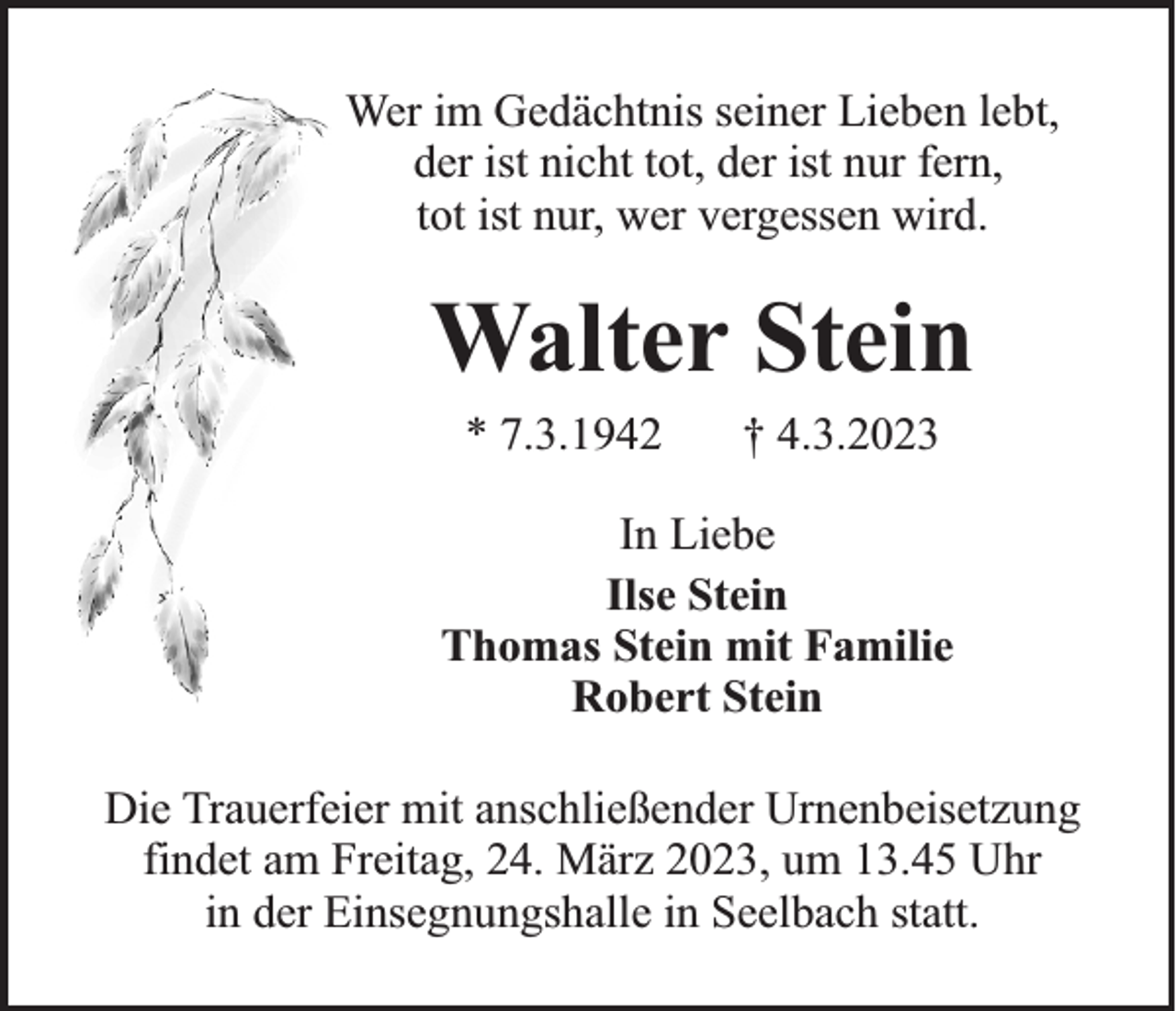 <p>Wer im Gedächtnis seiner Lieben lebt,<br />der ist nicht tot, der ist nur fern,<br />tot ist nur, wer vergessen wird.</p><p>Walter Stein<br />* 7.3.1942</p><p>† 4.3.2023</p><p>In Liebe<br />Ilse Stein<br />Thomas Stein mit Familie<br />Robert Stein<br />Die Trauerfeier mit anschließender Urnenbeisetzung<br />findet am Freitag, 24. März 2023, um 13.45 Uhr<br />in der Einsegnungshalle in Seelbach statt.</p>