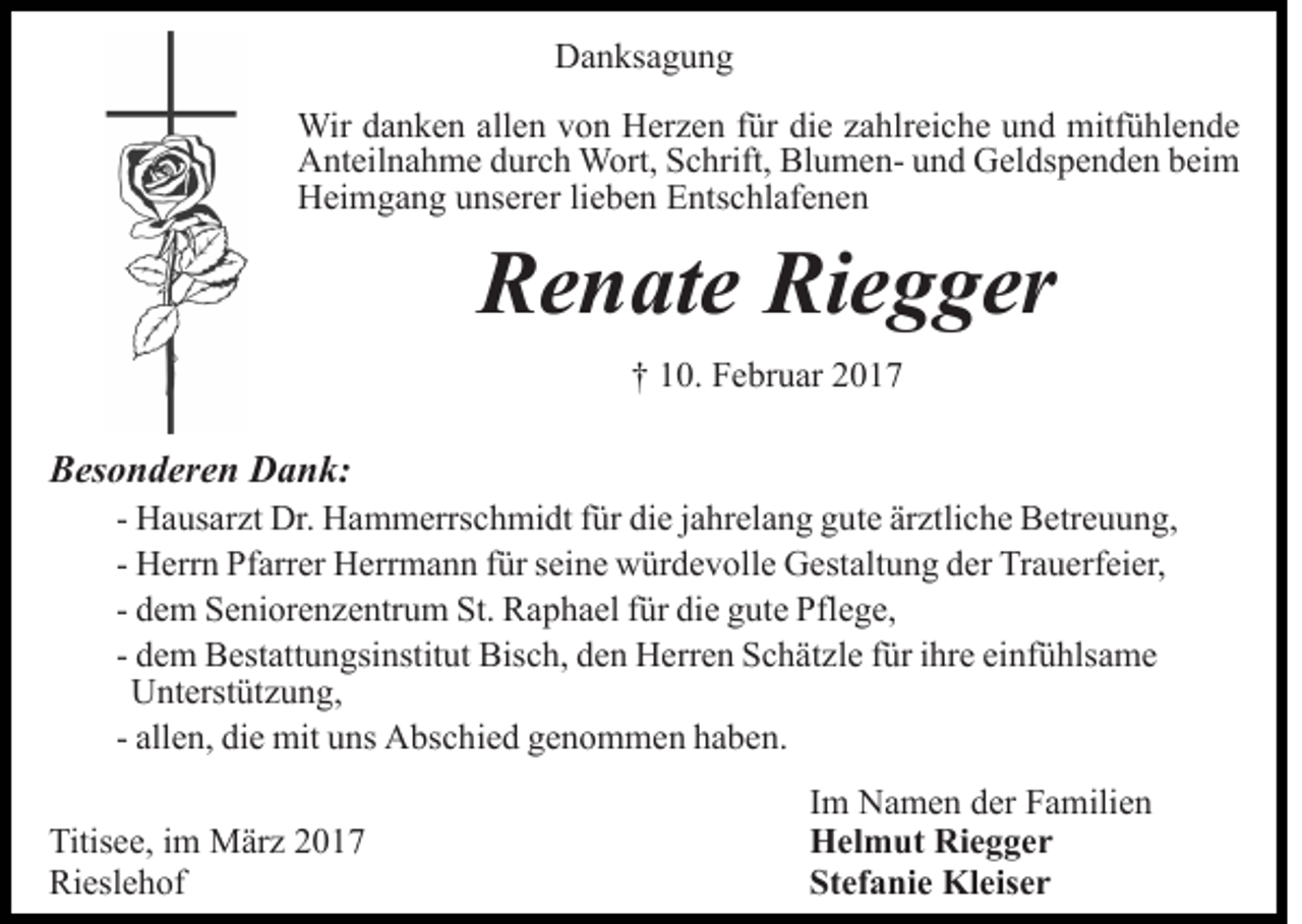 <p>Danksagung<br />Wir danken allen von Herzen für die zahlreiche und mitfühlende<br />Anteilnahme durch Wort, Schrift, Blumen- und Geldspenden beim<br />Heimgang unserer lieben Entschlafenen</p><p>Renate Riegger<br />† 10. Februar 2017</p><p>Besonderen Dank:<br />- Hausarzt Dr. Hammerrschmidt für die jahrelang gute ärztliche Betreuung,<br />- Herrn Pfarrer Herrmann für seine würdevolle Gestaltung der Trauerfeier,<br />- dem Seniorenzentrum St. Raphael für die gute Pflege,<br />- dem Bestattungsinstitut Bisch, den Herren Schätzle für ihre einfühlsame<br />Unterstützung,<br />- allen, die mit uns Abschied genommen haben.<br />Titisee, im März 2017<br />Rieslehof</p><p>Im Namen der Familien<br />Helmut Riegger<br />Stefanie Kleiser</p>