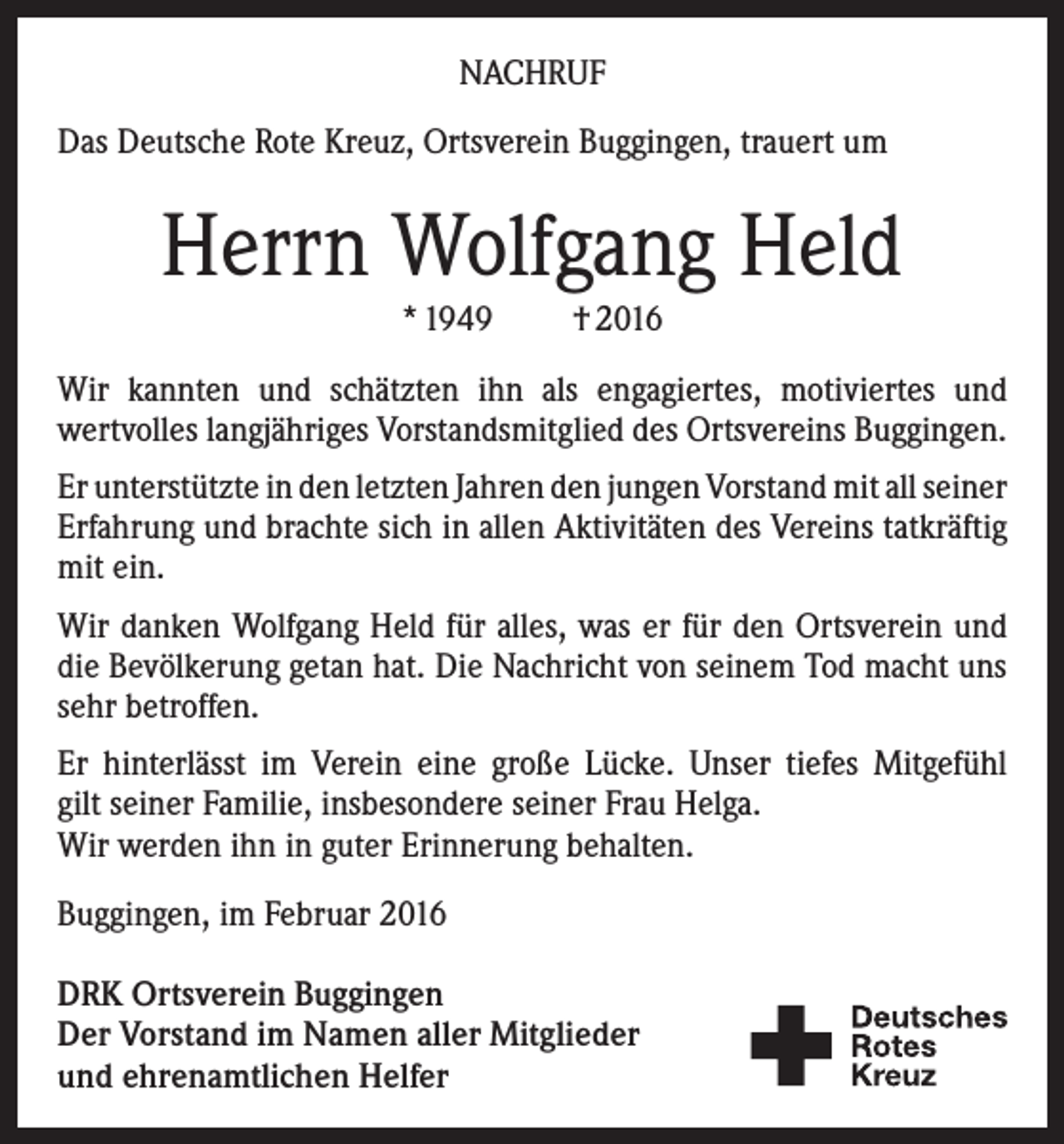<p>NACHRUF<br />Das Deutsche Rote Kreuz, Ortsverein Buggingen, trauert um</p><p>Herrn Wolfgang Held<br />* 1949</p><p>† 2016</p><p>Wir kannten und schätzten ihn als engagiertes, motiviertes und<br />wertvolles langjähriges Vorstandsmitglied des Ortsvereins Buggingen.<br />Er unterstützte in den letzten Jahren den jungen Vorstand mit all seiner<br />Erfahrung und brachte sich in allen Aktivitäten des Vereins tatkräftig<br />mit ein.<br />Wir danken Wolfgang Held für alles, was er für den Ortsverein und<br />die Bevölkerung getan hat. Die Nachricht von seinem Tod macht uns<br />sehr betroffen.<br />Er hinterlässt im Verein eine große Lücke. Unser tiefes Mitgefühl<br />gilt seiner Familie, insbesondere seiner Frau Helga.<br />Wir werden ihn in guter Erinnerung behalten.<br />Buggingen, im Februar 2016<br />DRK Ortsverein Buggingen<br />Der Vorstand im Namen aller Mitglieder<br />und ehrenamtlichen Helfer</p>