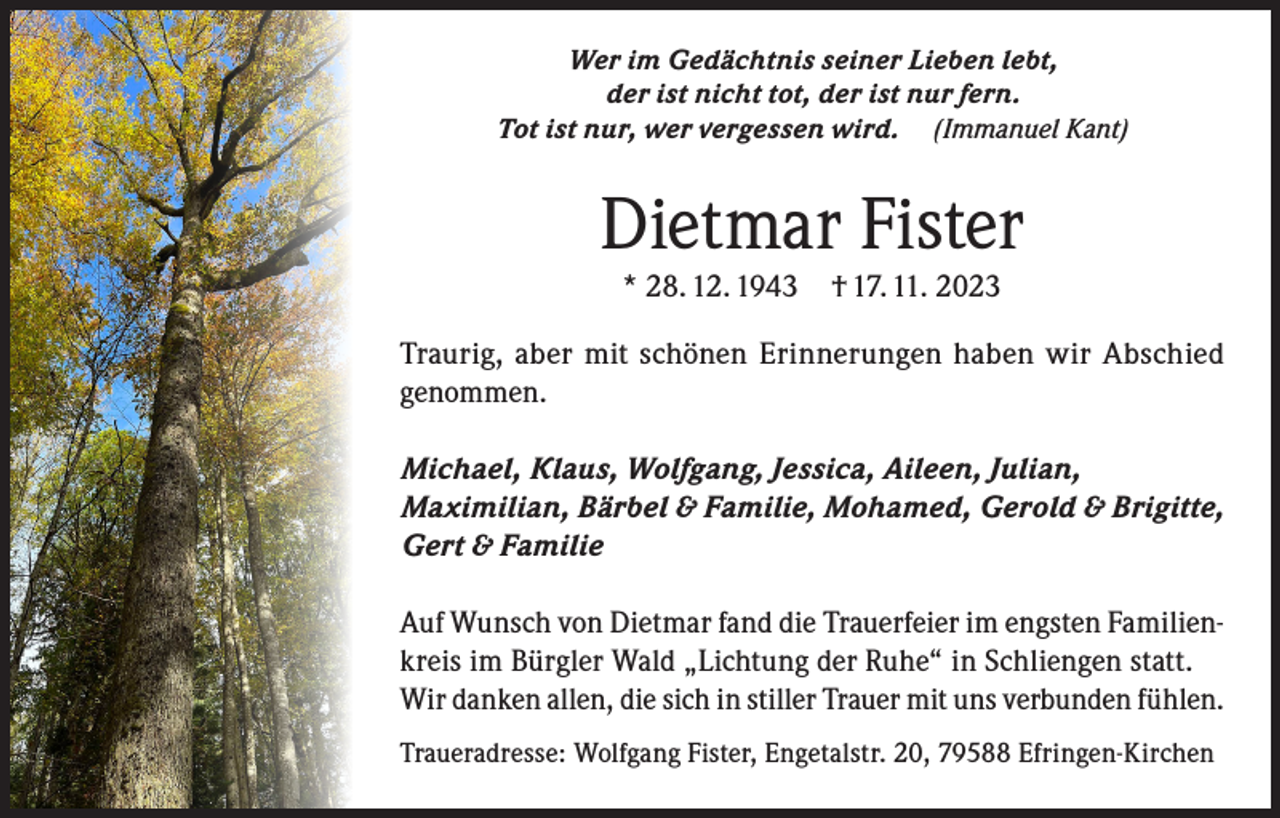 <p>Wer im Gedächtnis seiner Lieben lebt,<br />der ist nicht tot, der ist nur fern.<br />Tot ist nur, wer vergessen wird. (Immanuel Kant)</p><p>Dietmar Fister<br />* 28. 12. 1943 † 17. 11. 2023</p><p>Traurig, aber mit schönen Erinnerungen haben wir Abschied<br />genommen.<br />Michael, Klaus, Wolfgang, Jessica, Aileen, Julian,<br />Maximilian, Bärbel &amp; Familie, Mohamed, Gerold &amp; Brigitte,<br />Gert &amp; Familie<br />Auf Wunsch von Dietmar fand die Trauerfeier im engsten Familienkreis im Bürgler Wald „Lichtung der Ruhe“ in Schliengen statt.<br />Wir danken allen, die sich in stiller Trauer mit uns verbunden fühlen.<br />Traueradresse: Wolfgang Fister, Engetalstr. 20, 79588 Efringen-Kirchen</p>