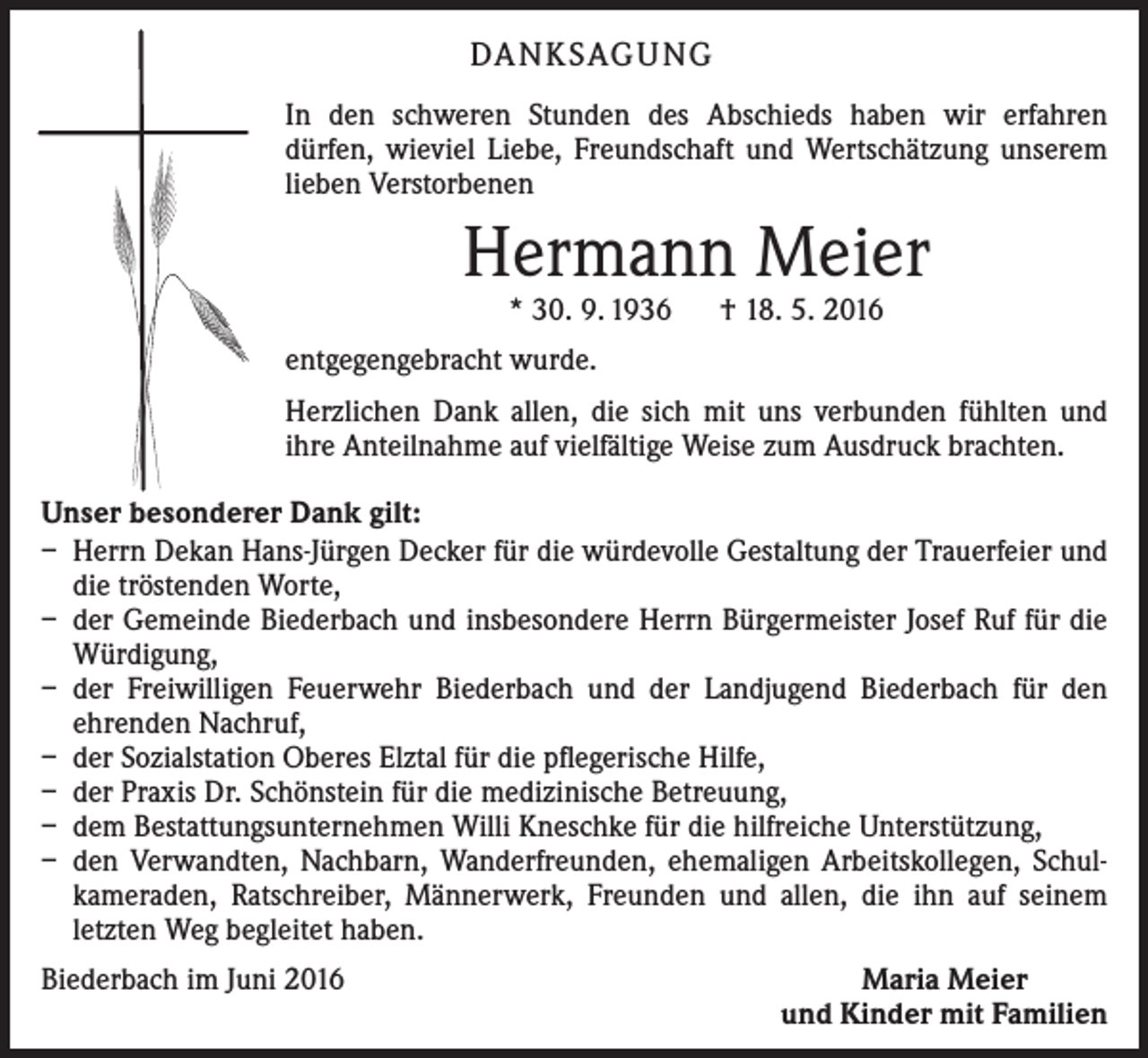 <p>Da n k sag u ng<br />In den schweren Stunden des Abschieds haben wir erfahren<br />­dürfen, wieviel Liebe, Freundschaft und Wertschätzung unserem<br />lieben Verstorbenen</p><p>Hermann Meier<br />* 30. 9. 1936 † 18. 5. 2016</p><p>entgegengebracht wurde.<br />Herzlichen Dank allen, die sich mit uns verbunden fühlten und<br />ihre Anteilnahme auf vielfältige Weise zum Ausdruck brachten.<br />Unser besonderer Dank gilt:<br />– Herrn Dekan Hans-Jürgen Decker für die würdevolle Gestaltung der Trauerfeier und<br />die tröstenden Worte,<br />– der Gemeinde Biederbach und insbesondere Herrn Bürgermeister Josef Ruf für die<br />Würdigung,<br />– der Freiwilligen Feuerwehr Biederbach und der Landjugend Biederbach für den<br />­ehrenden Nachruf,<br />– der Sozialstation Oberes Elztal für die pflegerische Hilfe,<br />– der Praxis Dr. Schönstein für die medizinische Betreuung,<br />– dem Bestattungsunternehmen Willi Kneschke für die hilfreiche Unterstützung,<br />– den Verwandten, Nachbarn, Wanderfreunden, ehemaligen Arbeitskollegen, Schul­<br />kameraden, Ratschreiber, Männerwerk, Freunden und allen, die ihn auf seinem<br />­letzten Weg begleitet haben.<br />Biederbach im Juni 2016</p><p>Maria Meier<br />und Kinder mit Familien</p>