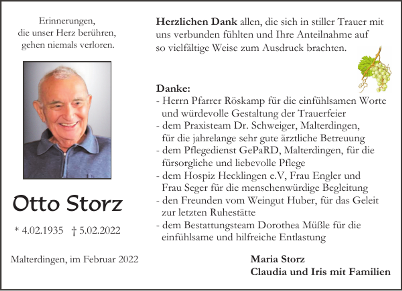 <p>Erinnerungen,<br />die unser Herz berühren,<br />gehen niemals verloren.</p><p>Otto Storz<br />* 4.02.1935 † 5.02.2022<br />Malterdingen, im Februar 2022</p><p>Herzlichen Dank allen, die sich in stiller Trauer mit<br />uns verbunden fühlten und Ihre Anteilnahme auf<br />so vielfältige Weise zum Ausdruck brachten.</p><p>Danke:<br />- Herrn Pfarrer Röskamp für die einfühlsamen Worte<br />und würdevolle Gestaltung der Trauerfeier<br />- dem Praxisteam Dr. Schweiger, Malterdingen,<br />für die jahrelange sehr gute ärztliche Betreuung<br />- dem Pflegedienst GePaRD, Malterdingen, für die<br />fürsorgliche und liebevolle Pflege<br />- dem Hospiz Hecklingen e.V, Frau Engler und<br />Frau Seger für die menschenwürdige Begleitung<br />- den Freunden vom Weingut Huber, für das Geleit<br />zur letzten Ruhestätte<br />- dem Bestattungsteam Dorothea Müßle für die<br />einfühlsame und hilfreiche Entlastung<br />Maria Storz<br />Claudia und Iris mit Familien</p>