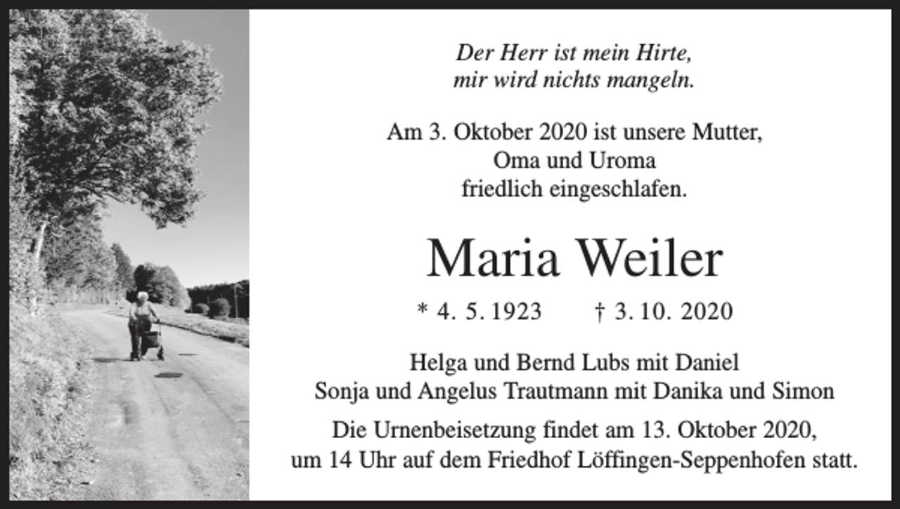 <p>Der Herr ist mein Hirte,<br />mir wird nichts mangeln.<br />Am 3. Oktober 2020 ist unsere Mutter,<br />Oma und Uroma<br />friedlich eingeschlafen.</p><p>Maria Weiler<br />* 4. 5. 1923 † 3. 10. 2020<br />Helga und Bernd Lubs mit Daniel<br />Sonja und Angelus Trautmann mit Danika und Simon<br />Die Urnenbeisetzung findet am 13. Oktober 2020,<br />um 14 Uhr auf dem Friedhof Löffingen-Seppenhofen statt.</p>