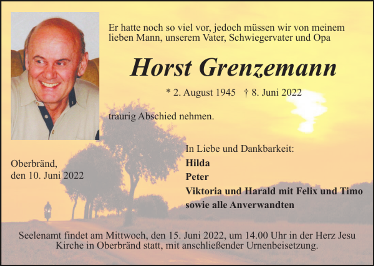 <p>Er hatte noch so viel vor, jedoch müssen wir von meinem<br />lieben Mann, unserem Vater, Schwiegervater und Opa</p><p>Horst Grenzemann<br />* 2. August 1945 † 8. Juni 2022<br />traurig Abschied nehmen.</p><p>Oberbränd,<br />den 10. Juni 2022</p><p>In Liebe und Dankbarkeit:<br />Hilda<br />Peter<br />Viktoria und Harald mit Felix und Timo<br />sowie alle Anverwandten</p><p>Seelenamt findet am Mittwoch, den 15. Juni 2022, um 14.00 Uhr in der Herz Jesu<br />Kirche in Oberbränd statt, mit anschließender Urnenbeisetzung.</p>