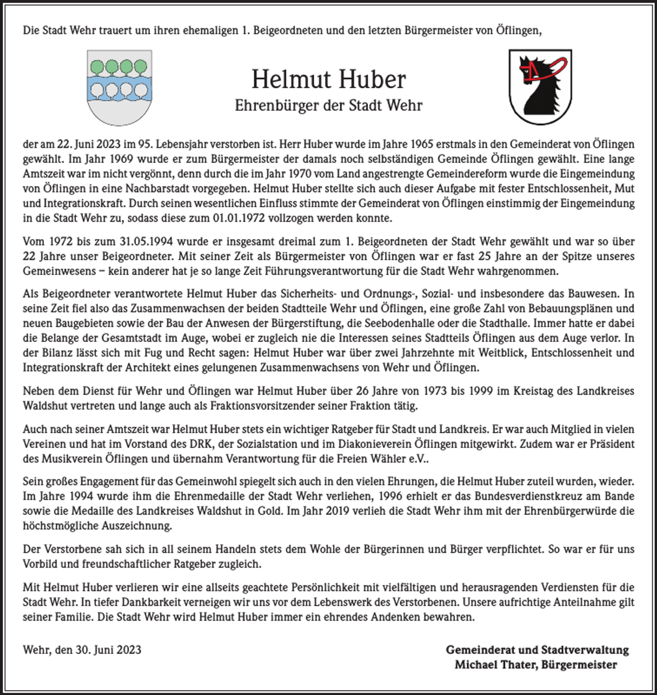 <p>Die Stadt Wehr trauert um ihren ehemaligen 1. Beigeordneten und den letzten Bürgermeister von Öflingen,</p><p>Helmut Huber<br />Ehrenbürger der Stadt Wehr<br />der am 22. Juni 2023 im 95. Lebensjahr verstorben ist. Herr Huber wurde im Jahre 1965 erstmals in den Gemeinderat von Öflingen<br />gewählt. Im Jahr 1969 wurde er zum Bürgermeister der damals noch selbständigen Gemeinde Öflingen gewählt. Eine lange<br />Amtszeit war im nicht vergönnt, denn durch die im Jahr 1970 vom Land angestrengte Gemeindereform wurde die Eingemeindung<br />von Öflingen in eine Nachbarstadt vorgegeben. Helmut Huber stellte sich auch dieser Aufgabe mit fester Entschlossenheit, Mut<br />und Integrationskraft. Durch seinen wesentlichen Einfluss stimmte der Gemeinderat von Öflingen einstimmig der Eingemeindung<br />in die Stadt Wehr zu, sodass diese zum 01.01.1972 vollzogen werden konnte.<br />Vom 1972 bis zum 31.05.1994 wurde er insgesamt dreimal zum 1. Beigeordneten der Stadt Wehr gewählt und war so über<br />22 Jahre unser Beigeordneter. Mit seiner Zeit als Bürgermeister von Öflingen war er fast 25 Jahre an der Spitze unseres<br />Gemeinwesens – kein anderer hat je so lange Zeit Führungsverantwortung für die Stadt Wehr wahrgenommen.<br />Als Beigeordneter verantwortete Helmut Huber das Sicherheits- und Ordnungs-, Sozial- und insbesondere das Bauwesen. In<br />seine Zeit fiel also das Zusammenwachsen der beiden Stadtteile Wehr und Öflingen, eine große Zahl von Bebauungsplänen und<br />neuen Baugebieten sowie der Bau der Anwesen der Bürgerstiftung, die Seebodenhalle oder die Stadthalle. Immer hatte er dabei<br />die Belange der Gesamtstadt im Auge, wobei er zugleich nie die Interessen seines Stadtteils Öflingen aus dem Auge verlor. In<br />der Bilanz lässt sich mit Fug und Recht sagen: Helmut Huber war über zwei Jahrzehnte mit Weitblick, Entschlossenheit und<br />Integrationskraft der Architekt eines gelungenen Zusammenwachsens von Wehr und Öflingen.<br />Neben dem Dienst für Wehr und Öflingen war Helmut Huber über 26 Jahre von 1973 bis 1999 im Kreistag des Landkreises<br />Waldshut vertreten und lange auch als Fraktionsvorsitzender seiner Fraktion tätig.<br />Auch nach seiner Amtszeit war Helmut Huber stets ein wichtiger Ratgeber für Stadt und Landkreis. Er war auch Mitglied in vielen<br />Vereinen und hat im Vorstand des DRK, der Sozialstation und im Diakonieverein Öflingen mitgewirkt. Zudem war er Präsident<br />des Musikverein Öflingen und übernahm Verantwortung für die Freien Wähler e.V..<br />Sein großes Engagement für das Gemeinwohl spiegelt sich auch in den vielen Ehrungen, die Helmut Huber zuteil wurden, wieder.<br />Im Jahre 1994 wurde ihm die Ehrenmedaille der Stadt Wehr verliehen, 1996 erhielt er das Bundesverdienstkreuz am Bande<br />sowie die Medaille des Landkreises Waldshut in Gold. Im Jahr 2019 verlieh die Stadt Wehr ihm mit der Ehrenbürgerwürde die<br />höchstmögliche Auszeichnung.<br />Der Verstorbene sah sich in all seinem Handeln stets dem Wohle der Bürgerinnen und Bürger verpflichtet. So war er für uns<br />Vorbild und freundschaftlicher Ratgeber zugleich.<br />Mit Helmut Huber verlieren wir eine allseits geachtete Persönlichkeit mit vielfältigen und herausragenden Verdiensten für die<br />Stadt Wehr. In tiefer Dankbarkeit verneigen wir uns vor dem Lebenswerk des Verstorbenen. Unsere aufrichtige Anteilnahme gilt<br />seiner Familie. Die Stadt Wehr wird Helmut Huber immer ein ehrendes Andenken bewahren.<br />Wehr, den 30. Juni 2023 Gemeinderat und Stadtverwaltung<br />Michael Thater, Bürgermeister</p>