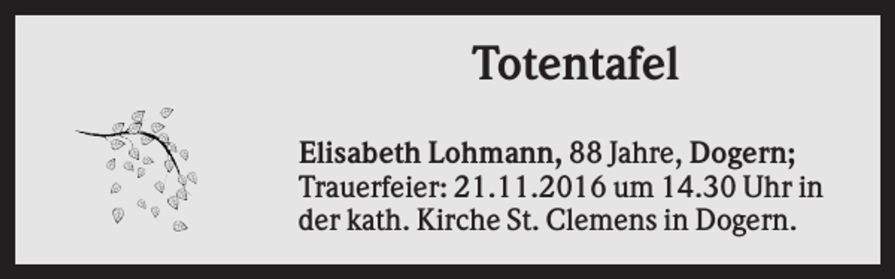 <p>Totentafel<br />Elisabeth Lohmann, 88 Jahre, Dogern;<br />Trauerfeier: 21.11.2016 um 14.30 Uhr in<br />der kath. Kirche St. Clemens in Dogern.</p>