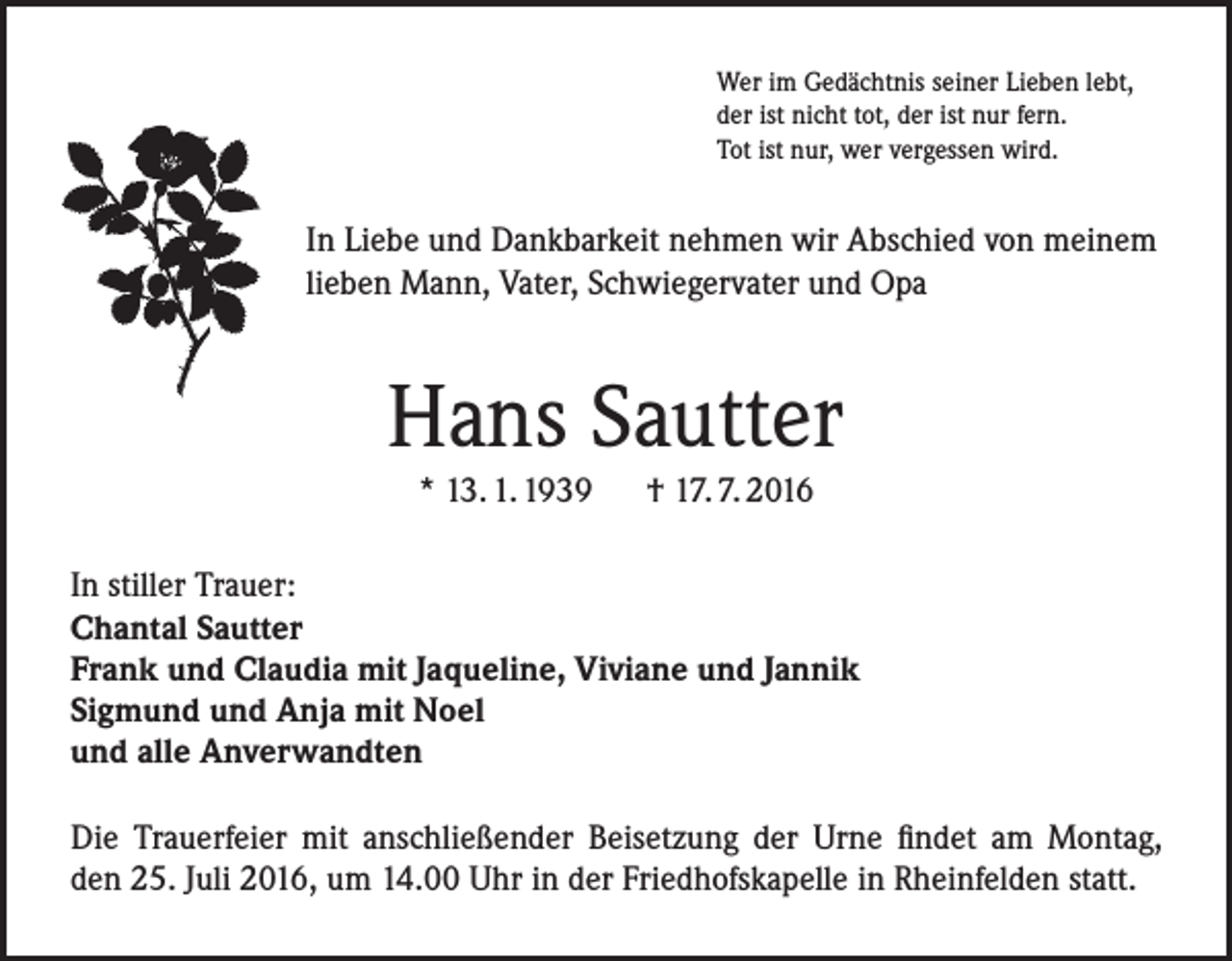 <p>Wer im Gedächtnis seiner Lieben lebt,<br />der ist nicht tot, der ist nur fern.<br />Tot ist nur, wer vergessen wird.</p><p>In Liebe und Dankbarkeit nehmen wir Abschied von meinem<br />lieben Mann, Vater, Schwiegervater und Opa</p><p>Hans Sautter<br />* 13. 1. 1939 † 17. 7. 2016<br />In stiller Trauer:<br />Chantal Sautter<br />Frank und Claudia mit Jaqueline, Viviane und Jannik<br />Sigmund und Anja mit Noel<br />und alle Anverwandten<br />Die Trauerfeier mit anschließender Beisetzung der Urne findet am Montag,<br />den 25. Juli 2016, um 14.00 Uhr in der Friedhofskapelle in Rheinfelden statt.</p>