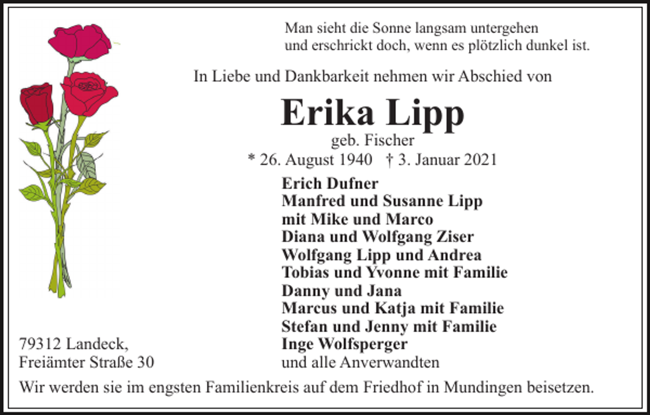 <p>Man sieht die Sonne langsam untergehen<br />und erschrickt doch, wenn es plötzlich dunkel ist.</p><p>In Liebe und Dankbarkeit nehmen wir Abschied von</p><p>Erika Lipp<br />geb. Fischer<br />* 26. August 1940 † 3. Januar 2021<br />Erich Dufner<br />Manfred und Susanne Lipp<br />mit Mike und Marco<br />Diana und Wolfgang Ziser<br />Wolfgang Lipp und Andrea<br />Tobias und Yvonne mit Familie<br />Danny und Jana<br />Marcus und Katja mit Familie<br />Stefan und Jenny mit Familie<br />79312 Landeck,<br />Inge Wolfsperger<br />Freiämter Straße 30<br />und alle Anverwandten<br />Wir werden sie im engsten Familienkreis auf dem Friedhof in Mundingen beisetzen.</p>