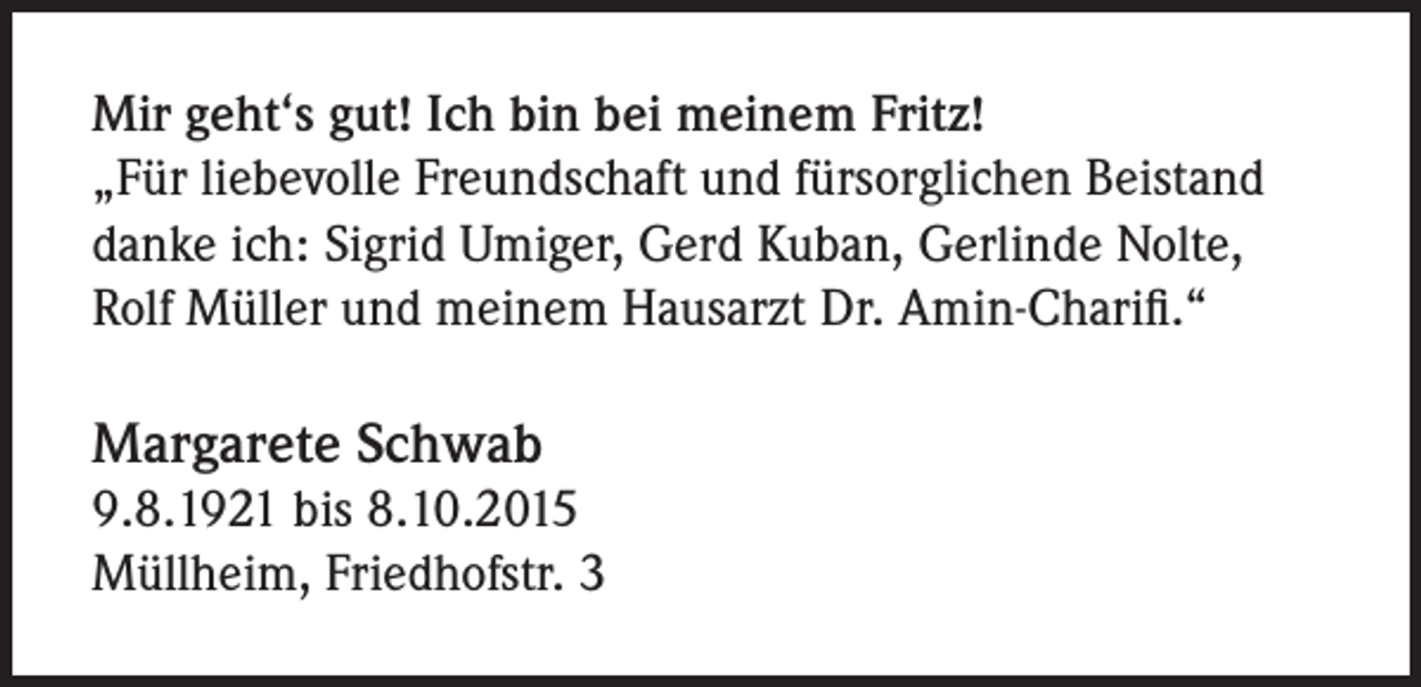 <p>Mir geht‘s gut! Ich bin bei meinem Fritz!<br />„Für liebevolle Freundschaft und fürsorglichen Beistand<br />danke ich: Sigrid Umiger, Gerd Kuban, Gerlinde Nolte,<br />Rolf Müller und meinem Hausarzt Dr. Amin-Charifi.“</p><p>Margarete Schwab<br />9.8.1921 bis 8.10.2015<br />Müllheim, Friedhofstr. 3</p>