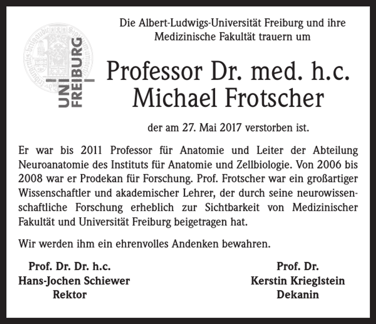 <p>Die Albert-Ludwigs-Universität Freiburg und ihre<br />Medizinische Fakultät trauern um</p><p>Professor Dr. med. h.c.<br />Michael Frotscher<br />der am 27. Mai 2017 verstorben ist.<br />Er war bis 2011 Professor für Anatomie und Leiter der Abteilung<br />Neuroanatomie des Instituts für Anatomie und Zellbiologie. Von 2006 bis<br />2008 war er Prodekan für Forschung. Prof. Frotscher war ein großartiger<br />Wissenschaftler und akademischer Lehrer, der durch seine neurowissenschaftliche Forschung erheblich zur Sichtbarkeit von Medizinischer<br />Fakultät und Universität Freiburg beigetragen hat.<br />Wir werden ihm ein ehrenvolles Andenken bewahren.<br />Prof. Dr. Dr. h.c.<br />H<br />ans-Jochen Schiewer</p><p>Rektor</p><p>Prof. Dr.<br />Kerstin Krieglstein<br />Dekanin</p>