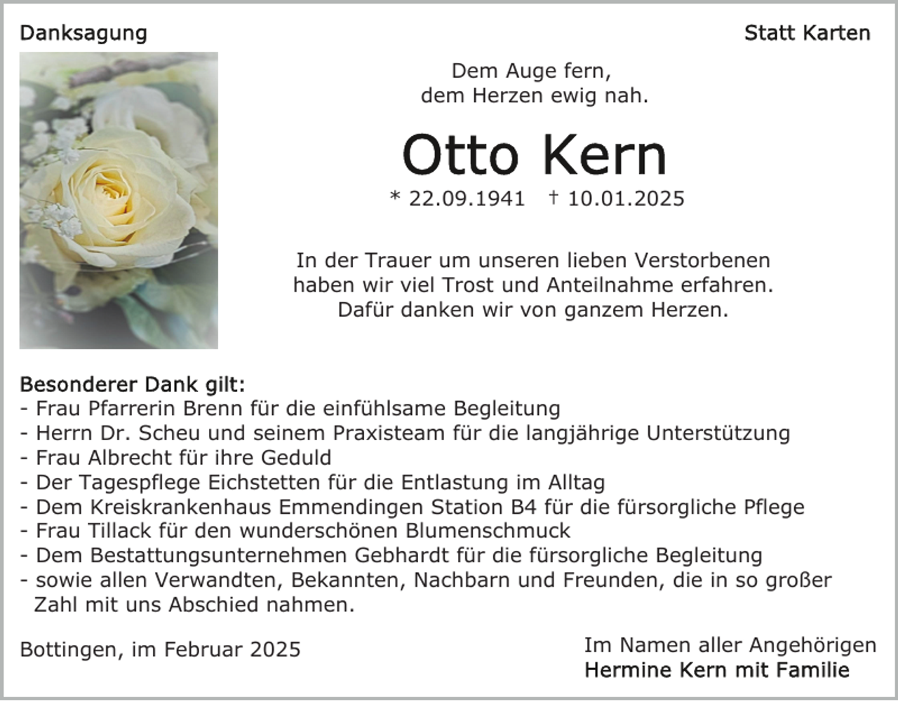 <p>Dem Auge fern,<br />dem Herzen ewig nah.</p><p>* 22.09.1941</p><p>† 10.01.2025</p><p>In der Trauer um unseren lieben Verstorbenen<br />haben wir viel Trost und Anteilnahme erfahren.<br />Dafür danken wir von ganzem Herzen.</p><p>-</p><p>Frau Pfarrerin Brenn für die einfühlsame Begleitung<br />Herrn Dr. Scheu und seinem Praxisteam für die langjährige Unterstützung<br />Frau Albrecht für ihre Geduld<br />Der Tagespflege Eichstetten für die Entlastung im Alltag<br />Dem Kreiskrankenhaus Emmendingen Station B4 für die fürsorgliche Pflege<br />Frau Tillack für den wunderschönen Blumenschmuck<br />Dem Bestattungsunternehmen Gebhardt für die fürsorgliche Begleitung<br />sowie allen Verwandten, Bekannten, Nachbarn und Freunden, die in so großer<br />Zahl mit uns Abschied nahmen.</p><p>Bottingen, im Februar 2025</p><p>Im Namen aller Angehörigen</p>