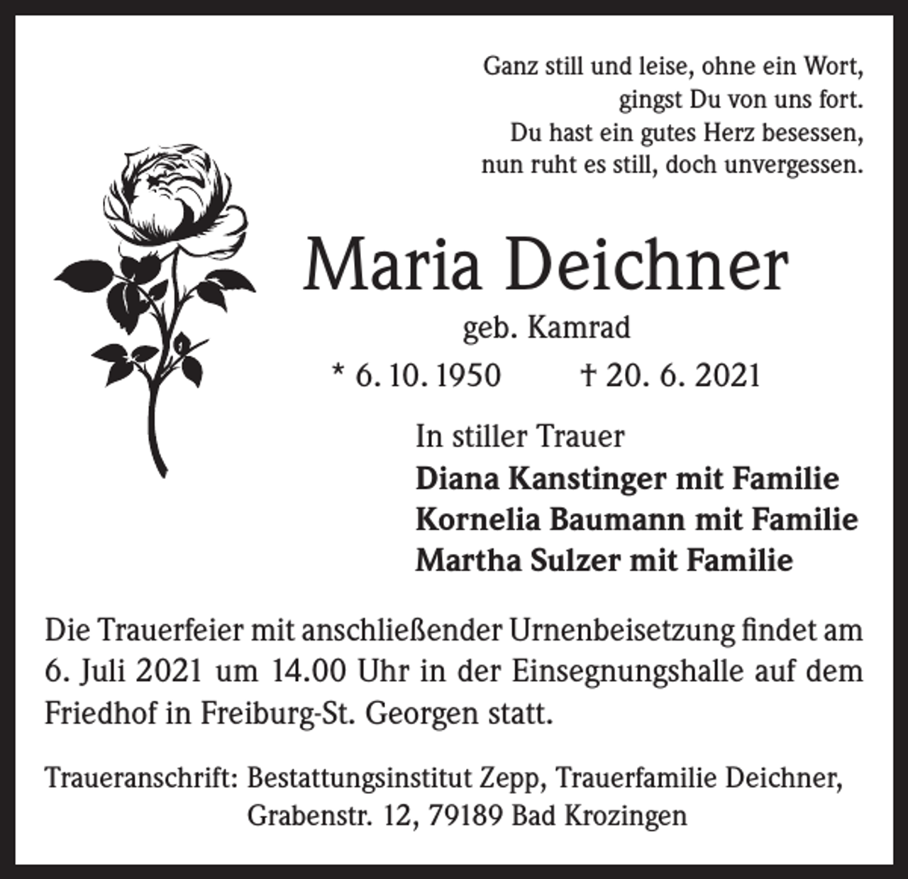 <p>Ganz still und leise, ohne ein Wort,<br />gingst Du von uns fort.<br />Du hast ein gutes Herz besessen,<br />nun ruht es still, doch unvergessen.</p><p>Maria Deichner<br />geb. Kamrad<br />* 6. 10. 1950<br />† 20. 6. 2021</p><p>In stiller Trauer<br />Diana Kanstinger mit Familie<br />Kornelia Baumann mit Familie<br />Martha Sulzer mit Familie<br />Die Trauerfeier mit anschließender Urnenbeisetzung findet am<br />6. Juli 2021 um 14.00 Uhr in der Einsegnungshalle auf dem<br />Friedhof in Freiburg-St. Georgen statt.<br />Traueranschrift: Bestattungsinstitut Zepp, Trauerfamilie Deichner,<br />Grabenstr. 12, 79189 Bad Krozingen</p>