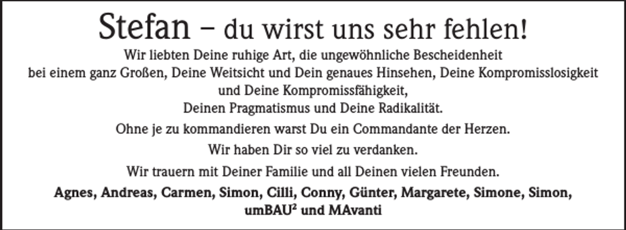 <p>Stefan – du wirst uns sehr fehlen!</p><p>Wir liebten Deine ruhige Art, die ungewöhnliche Bescheidenheit<br />bei einem ganz Großen, Deine Weitsicht und Dein genaues Hinsehen, Deine Kompromisslosigkeit<br />und Deine Kompromissfähigkeit,<br />Deinen Pragmatismus und Deine Radikalität.<br />Ohne je zu kommandieren warst Du ein Commandante der Herzen.<br />Wir haben Dir so viel zu verdanken.<br />Wir trauern mit Deiner Familie und all Deinen vielen Freunden.<br />Agnes, Andreas, Carmen, Simon, Cilli, Conny, Günter, Margarete, Simone, Simon,<br />umBAU2 und MAvanti</p>