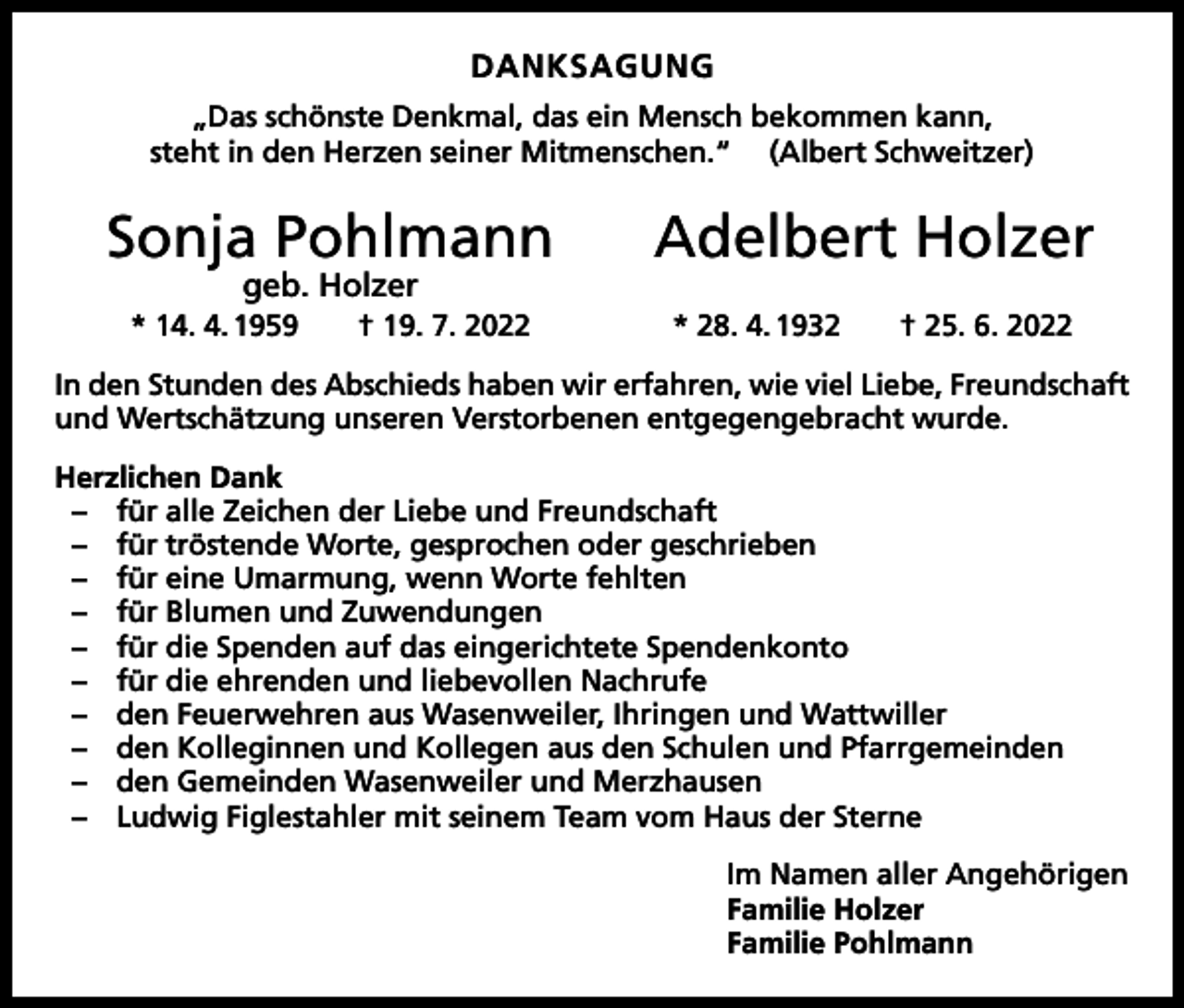 <p>DANKSAGUNG<br />„Das schönste Denkmal, das ein Mensch bekommen kann,<br />steht in den Herzen seiner Mitmenschen.“ (Albert Schweitzer)</p><p>Sonja Pohlmann</p><p>geb. Holzer</p><p>* 14. 4. 1959 † 19. 7. 2022</p><p>Adelbert Holzer<br />* 28. 4. 1932 † 25. 6. 2022</p><p>In den Stunden des Abschieds haben wir erfahren, wie viel Liebe, Freundschaft<br />und Wertschätzung unseren Verstorbenen entgegengebracht wurde.<br />Herzlichen Dank<br />– für alle Zeichen der Liebe und Freundschaft<br />– für tröstende Worte, gesprochen oder geschrieben<br />– für eine Umarmung, wenn Worte fehlten<br />– für Blumen und Zuwendungen<br />– für die Spenden auf das eingerichtete Spendenkonto<br />– für die ehrenden und liebevollen Nachrufe<br />– den Feuerwehren aus Wasenweiler, Ihringen und Wattwiller<br />– den Kolleginnen und Kollegen aus den Schulen und Pfarrgemeinden<br />– den Gemeinden Wasenweiler und Merzhausen<br />– Ludwig Figlestahler mit seinem Team vom Haus der Sterne<br />Im Namen aller Angehörigen<br />Familie Holzer<br />Familie Pohlmann</p>