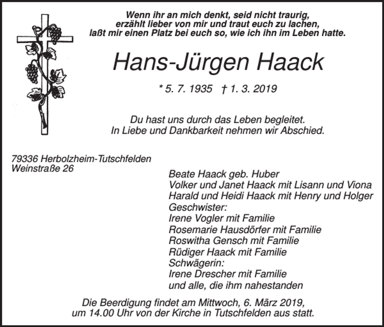 <p>Wenn ihr an mich denkt, seid nicht traurig,<br />erzählt lieber von mir und traut euch zu lachen,<br />laßt mir einen Platz bei euch so, wie ich ihn im Leben hatte.</p><p>Hans-Jürgen Haack<br />* 5. 7. 1935 † 1. 3. 2019<br />Du hast uns durch das Leben begleitet.<br />In Liebe und Dankbarkeit nehmen wir Abschied.<br />79336 Herbolzheim-Tutschfelden<br />Weinstraße 26</p><p>Beate Haack geb. Huber<br />Volker und Janet Haack mit Lisann und Viona<br />Harald und Heidi Haack mit Henry und Holger<br />Geschwister:<br />Irene Vogler mit Familie<br />Rosemarie Hausdörfer mit Familie<br />Roswitha Gensch mit Familie<br />Rüdiger Haack mit Familie<br />Schwägerin:<br />Irene Drescher mit Familie<br />und alle, die ihm nahestanden</p><p>Die Beerdigung findet am Mittwoch, 6. März 2019,<br />um 14.00 Uhr von der Kirche in Tutschfelden aus statt.</p>