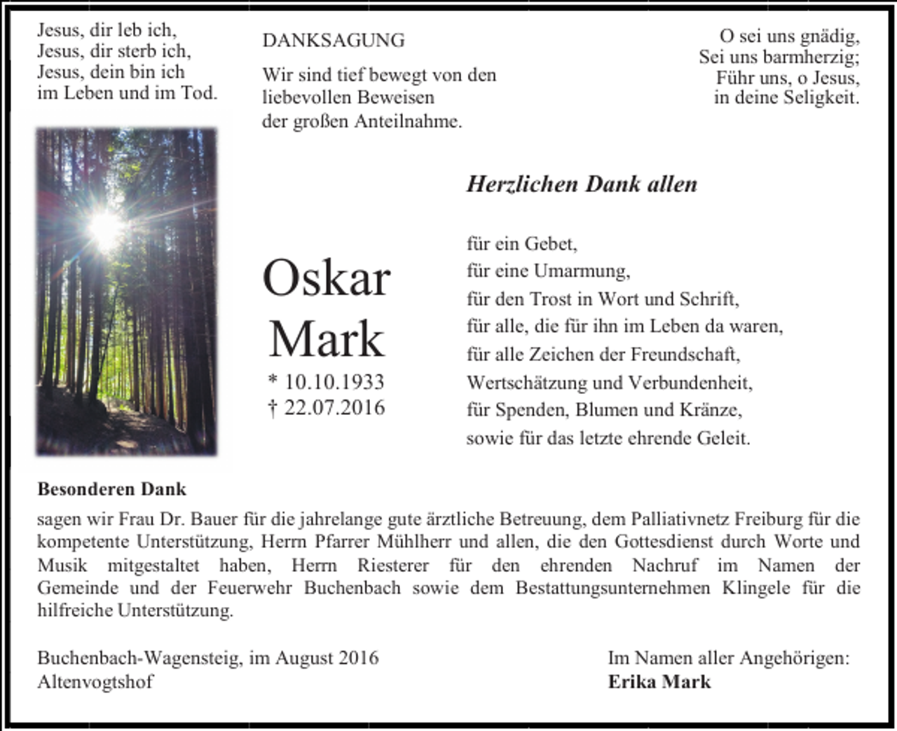 <p>Jesus, dir leb ich,<br />Jesus, dir sterb ich,<br />Jesus, dein bin ich<br />im Leben und im Tod.</p><p>O sei uns gnädig,<br />Sei uns barmherzig;<br />Führ uns, o Jesus,<br />in deine Seligkeit.</p><p>DANKSAGUNG<br />Wir sind tief bewegt von den<br />liebevollen Beweisen<br />der großen Anteilnahme.</p><p>Herzlichen Dank allen</p><p>Oskar<br />Mark<br />* 10.10.1933<br />† 22.07.2016</p><p>für ein Gebet,<br />für eine Umarmung,<br />für den Trost in Wort und Schrift,<br />für alle, die für ihn im Leben da waren,<br />für alle Zeichen der Freundschaft,<br />Wertschätzung und Verbundenheit,<br />für Spenden, Blumen und Kränze,<br />sowie für das letzte ehrende Geleit.</p><p>Besonderen Dank<br />sagen wir Frau Dr. Bauer für die jahrelange gute ärztliche Betreuung, dem Palliativnetz Freiburg für die<br />kompetente Unterstützung, Herrn Pfarrer Mühlherr und allen, die den Gottesdienst durch Worte und<br />Musik mitgestaltet haben, Herrn Riesterer für den ehrenden Nachruf im Namen der<br />Gemeinde und der Feuerwehr Buchenbach sowie dem Bestattungsunternehmen Klingele für die<br />hilfreiche Unterstützung.</p><p>Buchenbach-Wagensteig, im August 2016<br />Altenvogtshof</p><p>Im Namen aller Angehörigen:<br />Erika Mark</p>