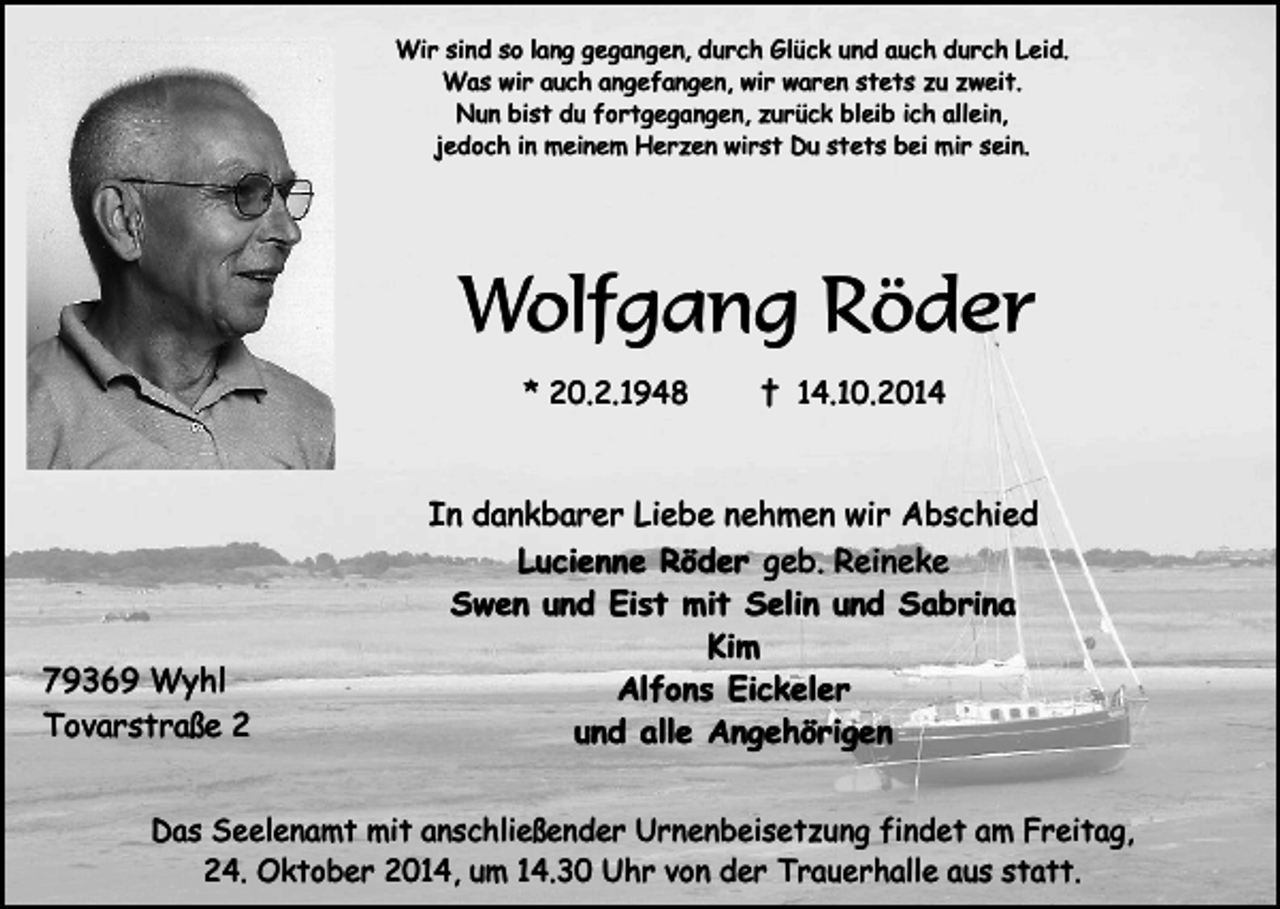 <p>Wir sind so lang gegangen, durch Glück und auch durch Leid.<br />Was wir auch angefangen, wir waren stets zu zweit.<br />Nun bist du fortgegangen, zurück bleib ich allein,<br />jedoch in meinem Herzen wirst Du stets bei mir sein.</p><p>Wolfgang Röder<br />* 20.2.1948</p><p>79369 Wyhl<br />Tovarstraße 2</p><p>† 14.10.2014</p><p>In dankbarer Liebe nehmen wir Abschied<br />Lucienne Röder geb. Reineke<br />Swen und Eist mit Selin und Sabrina<br />Kim<br />Alfons Eickeler<br />und alle Angehörigen</p><p>Das Seelenamt mit anschließender Urnenbeisetzung findet am Freitag,<br />24. Oktober 2014, um 14.30 Uhr von der Trauerhalle aus statt.</p>