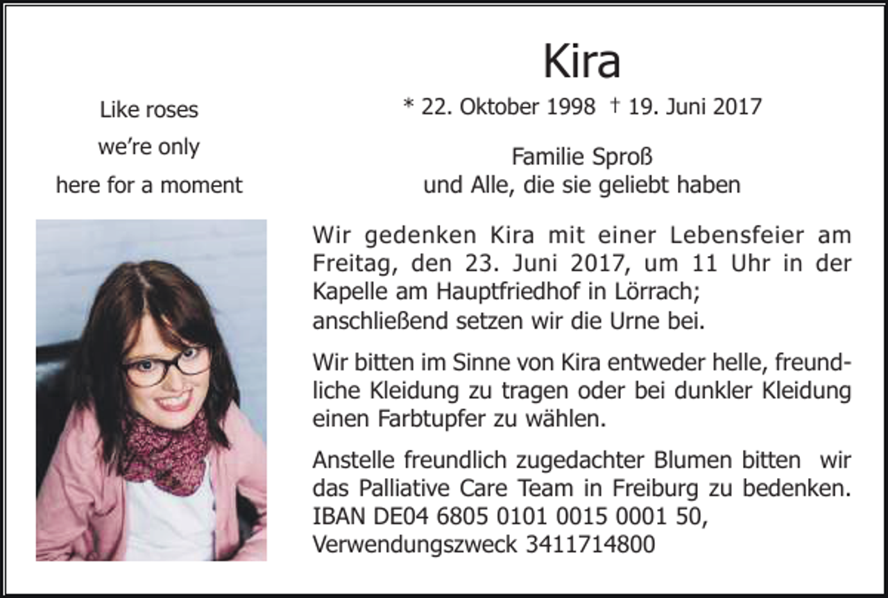 <p>Kira<br />Like roses</p><p>* 22. Oktober 1998 † 19. Juni 2017</p><p>we’re only</p><p>Familie Sproß<br />und Alle, die sie geliebt haben</p><p>here for a moment</p><p>Wir gedenken Kira mit einer Lebensfeier am<br />Freitag, den 23. Juni 2017, um 11 Uhr in der<br />Kapelle am Hauptfriedhof in Lörrach;<br />anschließend setzen wir die Urne bei.<br />Wir bitten im Sinne von Kira entweder helle, freundliche Kleidung zu tragen oder bei dunkler Kleidung<br />einen Farbtupfer zu wählen.<br />Anstelle freundlich zugedachter Blumen bitten wir<br />das Palliative Care Team in Freiburg zu bedenken.<br />IBAN DE04 6805 0101 0015 0001 50,<br />Verwendungszweck 3411714800</p>